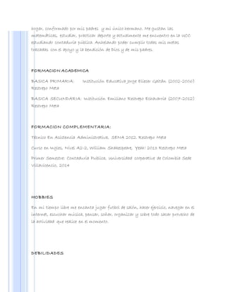 hogar, conformado por mis padres y mi único hermano. Me gustan las
matemáticas, estudiar, practicar deporte y actualmente me encuentro en la UCC
estudiando contaduría pública. Anhelando poder cumplir todas mis metas
trazadas con el apoyo y la bendición de Dios y de mis padres.
FORMACION ACADEMICA
BASICA PRIMARIA: Institución Educativa Jorge Eliecer Gaitán (2002-2006)
Restrepo Meta
BASICA SECUNDARIA: Institución Emiliano Restrepo Echavarría (2007-2012)
Restrepo Meta
FORMACION COMPLEMENTARIA:
Técnico En Asistencia Administrativa, SENA 2012. Restrepo Meta
Curso en Ingles, Nivel A2-2, William Shakespeare, Yeah! 2013 Restrepo Meta
Primer Semestre: Contaduría Publica, Universidad cooperative de Colombia Sede
Villavicencio, 2014
HOBBIES
En mi tiempo libre me encanta jugar futbol de salón, hacer ejercicio, navegar en el
internet, escuchar música, pensar, soñar, organizar y sobre todo sacar provecho de
la actividad que realice en el momento.
DEBILIDADES
 