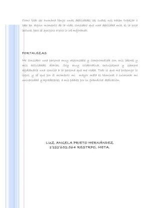 Como todo ser humana tengo unas debilidades las cuales nos hacen tropezar o
caer en algún momento de la vida, considero que una debilidad mía, es la poca
lectura, pero sé que poco a poco lo iré mejorando.
FORTALEZAS
Me considero una persona muy responsable y comprometida con mis labores y
mis actividades diarias. Soy muy colaborativa, entusiasma y siempre
regalándole una sonrisa a la persona que me rodea. Todo lo que me propongo lo
logro, y sé que por el momento mi mayor meta es terminal o culminar mi
universidad y agradecerles a mis padres por su grandiosa dedicación.
LUZ ANGELA PRIETO HERNÁNDEZ
1’122’652.564 RESTRPO, META.
 