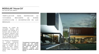 MODULAR “House CA”
San José del Cabo, México
VENTILACION PARA REFRESCAR LA
VIVIENDA MEDIANTE LA BUENA
DISPOSICIÓN Y ORIENTACIÓN DE LOS
MÓDULOS
Teniendo en cuenta los
principales factores para
proyectar una vivienda se a
buscado tanto la fluidez de
los espacios interiores como
establecer relaciones visuales
con la finalidad de evitar el
aislamiento entre espacios.
Se favorece la transparencia
en sentido transversal,
mediante el empleo de un
juego de pantallas que se
abren al patio exterior,
estableciendo una conexión
directa entre concepto y
forma.
“Formalmente la vivienda queda
acotada por dos grandes
módulos dispuestos de manera
que crean un espacio de
ventilación cruzada para
refrescar la vivienda de manera
natural”
 