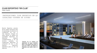 CLUB DEPORTIVO “RR CLUB”
Sitges, España
INSTALACIONES CLUB DEPORTIVO EN LA
LOCALIDAD COSTERA DE SITGES
Recinto Deportivo, provisto
de los medios necesarios para
el aprendizaje, la práctica y la
competición de uno o
más deportes. Incluyen las
áreas donde se realizan las
actividades deportivas, los
diferentes espacios
complementarios y los de
servicios auxiliares. Las
instalaciones deportivas se
componen de uno o más
espacios deportivos
específicos para un tipo de
deportes.
“Dispone de un sistema de
depuración de agua mediante
filtros. Una bomba hace pasar el
agua por el filtro, que retiene las
impurezas que pueda haber en
ella”
 