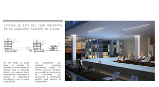 De este modo, se puede
lograr un modelo de
arquitectura autosuficiente en
energía, agua y alimentos
debido a su especial diseño
arquitectónico, reduciendo al
máximo su dependencia
tecnológica y con el menor
coste posible.
Una arquitectura que
mediante estrategias
bioclimáticas aporte un
mínimo consumo energético
que, sumado al estudio previo
de indicadores, nos
proporcione la combinación
perfecta para alcanzar la
sostenibilidad.
SITUADO AL ESTE DEL CLUB DEPORTIVO
EN LA LOCALIDAD COSTERA DE SITGES
 