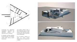 .
Compuesta por volúmenes
triangulares adosados en
diferentes alturas, con
diferentes usos y tamaños.
El volumen principal alberga
la zona de estar con comedor,
cocina, salón, aseo y cuarto
de servicio.
Una planta diáfana, libre y
bien dispuesta para el fácil
acceso a las diferentes áreas,
con el jardín interior actuando
como distribuidor.
En el volumen superior se
sitúa la zona noche,
disponiendo las habitaciones
y baños.
 
