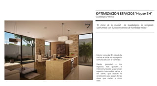 House BH
OPTIMIZACIÓN ESPACIOS “House BH”
Guadalajara, México
“El clima de la ciudad de Guadalajara es templado
subhúmedo con lluvias en verano de humedad media”
Interior vivienda BH, donde la
cocina se sitúa en un espacio
comunicado con el comedor.
Dando prioridad a los
espacios mas grandes e
intercomunicados y que crean
espacios intermedios vacíos y
sin cerrar, que buscan la
orientación para gozar de las
vistas que invitan a otros
usos.
 