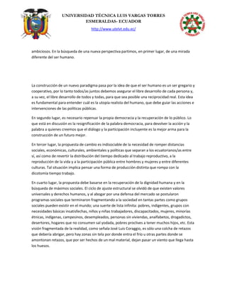 UNIVERSIDAD TÉCNICA LUIS VARGAS TORRES
ESMERALDAS- ECUADOR
http://www.utelvt.edu.ec/
ambiciosos. En la búsqueda de una nueva perspectiva partimos, en primer lugar, de una mirada
diferente del ser humano.
La construcción de un nuevo paradigma pasa por la idea de que el ser humano es un ser gregario y
cooperativo, por lo tanto todos/as juntos debemos asegurar el libre desarrollo de cada persona y,
a su vez, el libre desarrollo de todos y todas, para que sea posible una reciprocidad real. Esta idea
es fundamental para entender cuál es la utopía realista del humano, que debe guiar las acciones e
intervenciones de las políticas públicas.
En segundo lugar, es necesario repensar la propia democracia y la recuperación de lo público. Lo
que está en discusión es la resignificación de la palabra democracia, para devolver la acción y la
palabra a quienes creemos que el diálogo y la participación incluyente es la mejor arma para la
construcción de un futuro mejor.
En tercer lugar, la propuesta de cambio es indisociable de la necesidad de romper distancias
sociales, económicas, culturales, ambientales y políticas que separan a los ecuatorianos/as entre
sí, así como de revertir la distribución del tiempo dedicado al trabajo reproductivo, a la
reproducción de la vida y a la participación pública entre hombres y mujeres y entre diferentes
culturas. Tal situación implica pensar una forma de producción distinta que rompa con la
dicotomía tiempo trabajo.
En cuarto lugar, la propuesta debe basarse en la recuperación de la dignidad humana y en la
búsqueda de máximos sociales. El ciclo de ajuste estructural se olvidó de que existen valores
universales y derechos humanos, y al abogar por una defensa del mercado se postularon
programas sociales que terminaron fragmentando a la sociedad en tantas partes como grupos
sociales pueden existir en el mundo; una suerte de lista infinita: pobres, indigentes, grupos con
necesidades básicas insatisfechas, niños y niñas trabajadores, discapacitados, mujeres, minorías
étnicas, indígenas, campesinos, desempleados, personas sin viviendas, analfabetos, drogadictos,
desertores, hogares que no consumen sal yodada, pobres proclives a tener muchos hijos, etc. Esta
visión fragmentada de la realidad, como señala José Luis Coraggio, es sólo una colcha de retazos
que debería abrigar, pero hay zonas sin tela por donde entra el frío u otras partes donde se
amontonan retazos, que por ser hechos de un mal material, dejan pasar un viento que llega hasta
los huesos.
 