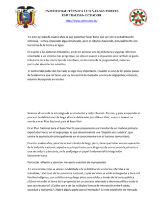 UNIVERSIDAD TÉCNICA LUIS VARGAS TORRES
ESMERALDAS- ECUADOR
http://www.utelvt.edu.ec/
En este período de cuatro años lo que podemos hacer tiene que ver con la redistribución
intensiva. Hemos empezado algo complicado, pero lo estamos haciendo, principalmente con
los temas de la tierra y el agua.
En cuanto a los sistemas tributarios, están en proceso una ley tributaria y algunas reformas
orientadas a un sistema más progresivo, no sólo en cuanto a impuestos sino también al gasto
tributario para dar cierto tipo de incentivos; en términos de la progresividad, merecen
particular atención los subsidios
.El control del poder del mercado es algo muy importante. Ecuador es uno de los pocos países
de Sudamérica que no tiene una ley de control de mercado, una ley de oligopolios; entonces,
estamos trabajando en esa ley.
Veamos el tema de la estrategia de acumulación y redistribución. Por eso, y para emprender el
proceso de definiciones de largo alcance delineadas por el Buen Vivir, nuestro devenir se
nombra en el Plan Nacional para el Buen Vivir
En el Plan Nacional para el Buen Vivir lo que proponemos es transitar de un modelo primario
exportador hacia, en el largo plazo, lo que denominamos una ‘biopolis eco turística’, que
centre la acumulación principalmente en el conocimiento y en el turismo comunitario.
En estos cuatro años, para hacer ese tránsito de largo plazo, tiene que haber una recuperación
de la industria nacional, aspecto muy importante para dirigirnos de una economía primaria a
una secundaria y terciaria, en la cual juega un papel fundamental la integración
latinoamericana.
Particular reflexión y atención merece la cuestión de la propiedad.
En esta intersección se ubican modalidades de redistribución como las referidas a las
industrias, tal el caso de la cementera nacional, cuyas acciones se están entregando a doce mil
familias indígenas, con créditos a muy largo plazo concedidos a través de la banca pública.
¿Cómo entender el tema de la propiedad en un proceso orientado a desmercantilizar todo lo
que sea necesario? ¿Cuáles van a ser las múltiples formas de interacción entre Estado,
sociedad y economía? ¿Habrá alguna parte para el mercado? En este socialismo de mercado
 