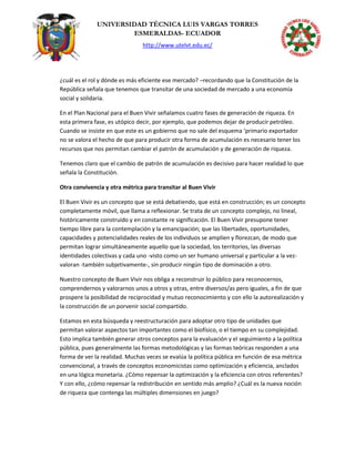UNIVERSIDAD TÉCNICA LUIS VARGAS TORRES
ESMERALDAS- ECUADOR
http://www.utelvt.edu.ec/
¿cuál es el rol y dónde es más eficiente ese mercado? –recordando que la Constitución de la
República señala que tenemos que transitar de una sociedad de mercado a una economía
social y solidaria.
En el Plan Nacional para el Buen Vivir señalamos cuatro fases de generación de riqueza. En
esta primera fase, es utópico decir, por ejemplo, que podemos dejar de producir petróleo.
Cuando se insiste en que este es un gobierno que no sale del esquema ‘primario exportador
no se valora el hecho de que para producir otra forma de acumulación es necesario tener los
recursos que nos permitan cambiar el patrón de acumulación y de generación de riqueza.
Tenemos claro que el cambio de patrón de acumulación es decisivo para hacer realidad lo que
señala la Constitución.
Otra convivencia y otra métrica para transitar al Buen Vivir
El Buen Vivir es un concepto que se está debatiendo, que está en construcción; es un concepto
completamente móvil, que llama a reflexionar. Se trata de un concepto complejo, no lineal,
históricamente construido y en constante re significación. El Buen Vivir presupone tener
tiempo libre para la contemplación y la emancipación; que las libertades, oportunidades,
capacidades y potencialidades reales de los individuos se amplíen y florezcan, de modo que
permitan lograr simultáneamente aquello que la sociedad, los territorios, las diversas
identidades colectivas y cada uno -visto como un ser humano universal y particular a la vez-
valoran -también subjetivamente-, sin producir ningún tipo de dominación a otro.
Nuestro concepto de Buen Vivir nos obliga a reconstruir lo público para reconocernos,
comprendernos y valorarnos unos a otros y otras, entre diversos/as pero iguales, a fin de que
prospere la posibilidad de reciprocidad y mutuo reconocimiento y con ello la autorealización y
la construcción de un porvenir social compartido.
Estamos en esta búsqueda y reestructuración para adoptar otro tipo de unidades que
permitan valorar aspectos tan importantes como el biofísico, o el tiempo en su complejidad.
Esto implica también generar otros conceptos para la evaluación y el seguimiento a la política
pública, pues generalmente las formas metodológicas y las formas teóricas responden a una
forma de ver la realidad. Muchas veces se evalúa la política pública en función de esa métrica
convencional, a través de conceptos economicistas como optimización y eficiencia, anclados
en una lógica monetaria. ¿Cómo repensar la optimización y la eficiencia con otros referentes?
Y con ello, ¿cómo repensar la redistribución en sentido más amplio? ¿Cuál es la nueva noción
de riqueza que contenga las múltiples dimensiones en juego?
 