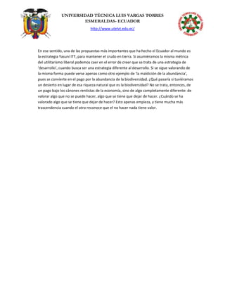 UNIVERSIDAD TÉCNICA LUIS VARGAS TORRES
ESMERALDAS- ECUADOR
http://www.utelvt.edu.ec/
En ese sentido, una de las propuestas más importantes que ha hecho el Ecuador al mundo es
la estrategia Yasuní ITT, para mantener el crudo en tierra. Si asumiéramos la misma métrica
del utilitarismo liberal podemos caer en el error de creer que se trata de una estrategia de
‘desarrollo’, cuando busca ser una estrategia diferente al desarrollo. Si se sigue valorando de
la misma forma puede verse apenas como otro ejemplo de ‘la maldición de la abundancia’,
pues se convierte en el pago por la abundancia de la biodiversidad. ¿Qué pasaría si tuviéramos
un desierto en lugar de esa riqueza natural que es la biodiversidad? No se trata, entonces, de
un pago bajo los cánones rentistas de la economía, sino de algo completamente diferente: de
valorar algo que no se puede hacer, algo que se tiene que dejar de hacer. ¿Cuándo se ha
valorado algo que se tiene que dejar de hacer? Esto apenas empieza, y tiene mucha más
trascendencia cuando el otro reconoce que el no hacer nada tiene valor.
 