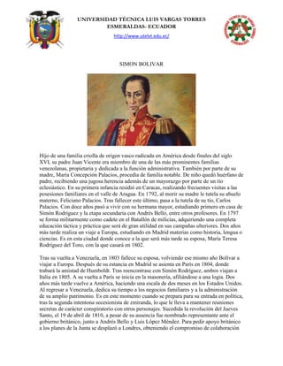 UNIVERSIDAD TÉCNICA LUIS VARGAS TORRES
ESMERALDAS- ECUADOR
http://www.utelvt.edu.ec/
SIMON BOLIVAR
Hijo de una familia criolla de origen vasco radicada en América desde finales del siglo
XVI, su padre Juan Vicente era miembro de una de las más prominentes familias
venezolanas, propietaria y dedicada a la función administrativa. También por parte de su
madre, María Concepción Palacios, procedía de familia notable. De niño quedó huérfano de
padre, recibiendo una jugosa herencia además de un mayorazgo por parte de un tío
eclesiástico. En su primera infancia residió en Caracas, realizando frecuentes visitas a las
posesiones familiares en el valle de Aragua. En 1792, al morir su madre le tutela su abuelo
materno, Feliciano Palacios. Tras fallecer este último, pasa a la tutela de su tío, Carlos
Palacios. Con doce años pasó a vivir con su hermana mayor, estudiando primero en casa de
Simón Rodríguez y la etapa secundaria con Andrés Bello, entre otros profesores. En 1797
se forma militarmente como cadete en el Batallón de milicias, adquiriendo una completa
educación táctica y práctica que será de gran utilidad en sus campañas ulteriores. Dos años
más tarde realiza un viaje a Europa, estudiando en Madrid materias como historia, lengua o
ciencias. Es en esta ciudad donde conoce a la que será más tarde su esposa, María Teresa
Rodríguez del Toro, con la que casará en 1802.
Tras su vuelta a Venezuela, en 1803 fallece su esposa, volviendo ese mismo año Bolívar a
viajar a Europa. Después de su estancia en Madrid se asienta en París en 1804, donde
trabará la amistad de Humboldt. Tras reencontrase con Simón Rodríguez, ambos viajan a
Italia en 1805. A su vuelta a París se inicia en la masonería, afiliándose a una logia. Dos
años más tarde vuelve a América, haciendo una escala de dos meses en los Estados Unidos.
Al regresar a Venezuela, dedica su tiempo a los negocios familiares y a la administración
de su amplio patrimonio. Es en este momento cuando se prepara para su entrada en política,
tras la segunda intentona secesionista de zmiranda, lo que le lleva a mantener reuniones
secretas de carácter conspiratorio con otros personajes. Sucedida la revolución del Jueves
Santo, el 19 de abril de 1810, a pesar de su ausencia fue nombrado representante ante el
gobierno británico, junto a Andrés Bello y Luis López Méndez. Para pedir apoyo británico
a los planes de la Junta se desplazó a Londres, obteniendo el compromiso de colaboración
 