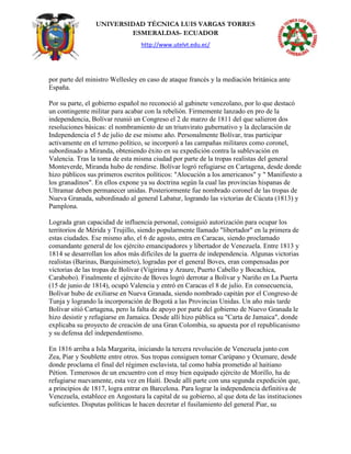 UNIVERSIDAD TÉCNICA LUIS VARGAS TORRES
ESMERALDAS- ECUADOR
http://www.utelvt.edu.ec/
por parte del ministro Wellesley en caso de ataque francés y la mediación británica ante
España.
Por su parte, el gobierno español no reconoció al gabinete venezolano, por lo que destacó
un contingente militar para acabar con la rebelión. Firmemente lanzado en pro de la
independencia, Bolívar reunió un Congreso el 2 de marzo de 1811 del que salieron dos
resoluciones básicas: el nombramiento de un triunvirato gubernativo y la declaración de
Independencia el 5 de julio de ese mismo año. Personalmente Bolívar, tras participar
activamente en el terreno político, se incorporó a las campañas militares como coronel,
subordinado a Miranda, obteniendo éxito en su expedición contra la sublevación en
Valencia. Tras la toma de esta misma ciudad por parte de la tropas realistas del general
Monteverde, Miranda hubo de rendirse. Bolívar logró refugiarse en Cartagena, desde donde
hizo públicos sus primeros escritos políticos: "Alocución a los americanos" y " Manifiesto a
los granadinos". En ellos expone ya su doctrina según la cual las provincias hispanas de
Ultramar deben permanecer unidas. Posteriormente fue nombrado coronel de las tropas de
Nueva Granada, subordinado al general Labatur, logrando las victorias de Cúcuta (1813) y
Pamplona.
Lograda gran capacidad de influencia personal, consiguió autorización para ocupar los
territorios de Mérida y Trujillo, siendo popularmente llamado "libertador" en la primera de
estas ciudades. Ese mismo año, el 6 de agosto, entra en Caracas, siendo proclamado
comandante general de los ejército emancipadores y libertador de Venezuela. Entre 1813 y
1814 se desarrollan los años más difíciles de la guerra de independencia. Algunas victorias
realistas (Barinas, Barquisimeto), logradas por el general Boves, eran compensadas por
victorias de las tropas de Bolívar (Vigirima y Araure, Puerto Cabello y Bocachica,
Carabobo). Finalmente el ejército de Boves logró derrotar a Bolívar y Nariño en La Puerta
(15 de junio de 1814), ocupó Valencia y entró en Caracas el 8 de julio. En consecuencia,
Bolívar hubo de exiliarse en Nueva Granada, siendo nombrado capitán por el Congreso de
Tunja y logrando la incorporación de Bogotá a las Provincias Unidas. Un año más tarde
Bolívar sitió Cartagena, pero la falta de apoyo por parte del gobierno de Nuevo Granada le
hizo desistir y refugiarse en Jamaica. Desde allí hizo pública su "Carta de Jamaica", donde
explicaba su proyecto de creación de una Gran Colombia, su apuesta por el republicanismo
y su defensa del independentismo.
En 1816 arriba a Isla Margarita, iniciando la tercera revolución de Venezuela junto con
Zea, Piar y Soublette entre otros. Sus tropas consiguen tomar Carúpano y Ocumare, desde
donde proclama el final del régimen esclavista, tal como había prometido al haitiano
Pétion. Temerosos de un encuentro con el muy bien equipado ejército de Morillo, ha de
refugiarse nuevamente, esta vez en Haití. Desde allí parte con una segunda expedición que,
a principios de 1817, logra entrar en Barcelona. Para lograr la independencia definitiva de
Venezuela, establece en Angostura la capital de su gobierno, al que dota de las instituciones
suficientes. Disputas políticas le hacen decretar el fusilamiento del general Piar, su
 