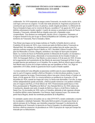 UNIVERSIDAD TÉCNICA LUIS VARGAS TORRES
ESMERALDAS- ECUADOR
http://www.utelvt.edu.ec/
colaborador. En 1818 emprende un ataque contra Venezuela, sin mucho éxito, a pesar de lo
cual logra convocar un congreso. Un año más tarde presenta en Angostura un proyecto de
constitución que no pudo llevarse a la práctica, siendo elegido presidente. La liberación de
Nueva Granada la logra con la victoria de Boyacá, sucedida el 7 de agosto de 1819, lo que
debilita sobremanera el poder español. A partir de entones se proclama la unión de Nueva
Granada y Venezuela, saliendo Bolívar elegido como jefe y Santander como
vicepresidente. Tras destacar un contingente, decide volver a Angostura. Entretanto, el
Congreso formuló la ley por la que se forma la República de Colombia, que integra los
territorios de Venezuela, Nueva Granada y Quito.
Tras firmar una tregua con las tropas realistas en Trujillo, la batalla decisiva será en
Carabobo (24 de junio de 1821), cuya victoria por parte de Bolívar dará a Venezuela su
libertad final. Sin embargo, los enfrentamientos aun estaban lejos de acabar, pues los
ejércitos realistas ocuparon Puerto Cabello en 1823. Decidido a liberar Ecuador, Bolívar
pasó de Maracaibo a Cúcuta y Bogotá, uniéndose a las tropas de Sucre para recuperar
Quito. La victoria de Sucre en Pichincha permite la liberación de Ecuador y le incorpora a
la Gran Colombia bolivariana, obteniendo el reconocimiento de los Estados Unidos en
1822. En Guayaquil, Bolívar y San Martín se entrevistaron el 26 de junio de 1822. El tema
de la negociación era la pretensión de San Martín de anexionar Guayaquil al Perú, lo que
no pudo hacerse por pertenecer ya a Colombia. Por su parte, Bolívar ofreció apoyo militar a
San Martín ante el acoso de la tropas realistas que aun quedaban en Perú. Así, llegó en
septiembre a El Callao, donde la guarnición local se pasó al bando español.
La toma realista de Lima dibujaba un panorama sombrío para la causa independentista,
ante lo cual el Congreso nombró a Bolívar Dictador y le dotó de plenos poderes, lo que le
permitió organizar las tropas. Posteriormente obtuvo una gran victoria frente a Canterac en
Junín, el 6 de agosto de 1824. La victoria definitiva se producirá en Ayacucho, el 9 de
diciembre de 1824, cuando las tropas del virrey La Serna sean derrotadas. Con ello, la etapa
militar independentista queda concluida, y Bolívar puede renunciar a sus poderes militares
ante el Congreso del Perú, el 10 de febrero de 1825. Posteriormente partió hacia el Alto
Perú, proclamando la "República de Bolívar", hoy llamada Bolivia. En 1826 redacta una
Constitución, dejando más tarde el mando de Bolivia a Sucre y el del Perú a Andres de
Santa Cruz. En noviembre de 1826 vuelve a Colombia, debiendo al año siguiente afrontar
la rebelión dePaéz contra Santander. Con firmeza, logró instaurar la paz. Ese mismo año
partió hacia Bogotá, donde fue nombrado presidente de la República.
Un atentado a punto estuvo de acabar con su vida (25/9/1827), siendo condenados a muerte
los inculpados e indultado Santander. Más tarde Bolívar partió a Ecuador para frenar al
ejército peruano de La Marque, que intentaba conquistar Guayaquil. La declaración de
independencia de Venezuela, la oposición en Nueva Granada y la enfermedad personal
hicieron a Bolívar renunciar a la presidencia en 1830. El proyecto de viajar por Europa fue
truncado por su fallecimiento.
 