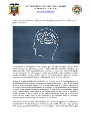 UNIVERSIDAD TÉCNICA LUIS VARGAS TORRES
ESMERALDAS- ECUADOR
http://www.utelvt.edu.ec/
¿Si tuvieras que enlistar a las 10 personas más inteligentes del mundo en la actualidad, a
quiénes incluirías?
Evidentemente la “inteligencia” es un concepto que, como prácticamente todos las demás
figuras mentales que acuñamos, padece de relatividad. Para comenzar tendríamos que
reflexionar en los criterios que definen este concepto, los cuales están íntimamente ligados
al mapa cultural y a los patrones pisco-sociales a partir de los cuales entendemos nuestra
realidad inmediata. Y como dichos criterios son ineludiblemente subjetivos, entonces
podríamos afirmar que la inteligencia es, hasta cierto punto, un „bien‟ arbitrario.
A pesar de lo relativo del término, desde hace por lo menos un par de siglos la ciencia se ha
obstinado en construir sistemas o pruebas que permitan determinar el nivel de inteligencia
de una persona. Justamente en este 2012 se cumplen cien años de la primera aplicación de
un examen de IQ (coeficiente intelectual), realizada por el psicólogo alemán William Stern.
Y si bien dichas pruebas han venido refinándose a lo largo de las últimas décadas, además
de ser constantemente cuestionadas, y han surgido otras vías para medir la inteligencia
humana, lo cierto es que el famoso IQ (que consiste en multiplicar por 100 el resultado de
dividir la edad mental entre la edad cronológica) se consolidó como una referencia
mainstream para determinar que tan inteligente es una persona.
De acuerdo con la escala de Coeficiente Intelectual, el 50% de la población mundial oscila
alrededor de los 90 y los 110 puntos, mientras que solo el 2.5% rebasa los 120, y apenas el
0.5% alcanza a superar la frontera de los 140. A partir de este modelo de medición, pero
 