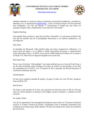 UNIVERSIDAD TÉCNICA LUIS VARGAS TORRES
ESMERALDAS- ECUADOR
http://www.utelvt.edu.ec/
también tomando en cuenta los logros socialmente reconocidos (académicos, económicos,
laborales, etc.), la organización SuperScholar se dio a la tarea de elegir a las diez personas
más inteligentes, con vida, del planeta. A continuación el listado que, por cierto, no
jerarquiza ningún orden, simplemente es una selección “horizontal”:
Stephen Hawking
Este popular físico teorético y autor de siete libros “bestseller”, no solo posee un IQ de 160,
sino que ha recibido más de 14 prestigiadas distinciones a sus méritos académicos y de
investigación.
Paul Allen
Co-fundador de Microsoft, Allen prefirió dejar que Gates acaparará los reflectores y la
mayor parte del pastel, y el se dedicó a fundar innovadores proyectos y organizaciones
(entre ellas Dance Safe, y el SETI). Con más de 14,000 millones de dólares en su cuenta y
un IQ de 170, Allen tiene un lugar privilegiado aún en esta lista.
Kim Ung-Yong
Pocas veces el termino “niño prodigio” esta mejor aplicado que en el caso de Ung-Yong: a
los dos años dominaba cuatro idiomas,a los cuatro ya asistía a la universidad y a los ocho
fue contratado por la NASA. Con 210 puntos de IQ es poseedor del Récord Guinness al
coeficiente intelectual más alto.
GarryKasparov
El más joven campeón mundial de ajedrez, al ganar el título con solo 20 años, Kasparov
tiene un IQ de 192.
Rick Rosner
Sin duda el más peculiar de la lista, este guionista de televisión tiene un IQ de 192 pero
entre sus oficios pasados se incluyen el de stripper, mesero en patines, y cadenero de club
nocturno.
Sir Andrew Wiles
Uno de los matemáticos más prestigiados del planeta, aprovechó sus 170 puntos de IQ para
resolver el “Último Teorema de Fermat” considerado como el problema matemático más
complejo de la historia (que eludió durante 358 años las tentativas de cientos de científicos
por resolverlo).
 