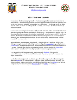 UNIVERSIDAD TÉCNICA LUIS VARGAS TORRES
ESMERALDAS- ECUADOR
http://www.utelvt.edu.ec/
OBSOLESCENCIA PROGRAMADA
Se denomina obsolescencia programada u obsolescencia planificada a la determinación, la
planificación o programación del fin de la vida útil de un producto o servicio de modo que tras
un período de tiempo calculado de antemano por el fabricante o por la empresa de servicios
durante la fase de diseño de dicho producto o servicio éste se torne obsoleto, no funcional,
inútil o inservible.
Se considera que el origen se remonta a 1932, cuando Bernard London proponía terminar con
la gran depresión a través de la obsolescencia planificada y obligada por ley (aunque nunca se
llevase a cabo). Sin embargo, el término fue popularizado por primera vez en 1954 por Brooks
Stevens, diseñador industrial estadounidense. Stevens tenía previsto dar una charla en una
conferencia de publicidad en Minneapolis en 1954. Sin pensarlo mucho, utilizó el término
como título para su charla.
la obsolescencia programada es considerable y cuantificable para beneficiar al fabricante,
dado que en algún momento fallará el producto y obligará al consumidor a que adquiera otro
satisfactor,1 ya sea del mismo productor (mediante adquisición de una parte para reemplazar
y arreglar el viejo producto o por compra de un modelo más nuevo), o de un competidor,
factor decisivo también previsto en el proceso de obsolescencia programada.
Para la industria, esta actitud estimula positivamente la demanda al alentar a los
consumidores a comprar de modo artificialmente acelerado nuevos productos si desean
seguir utilizándolos.2
La obsolescencia programada se utiliza en gran diversidad de productos.3 Existe riesgo de
reacción adversa de los consumidores al descubrir que el fabricante invirtió en diseño para
que su producto se volviese obsoleto más rápidamente a fin de que los clientes recurran a la
competencia y basen su elección en durabilidad y buena calidad del producto.
 
