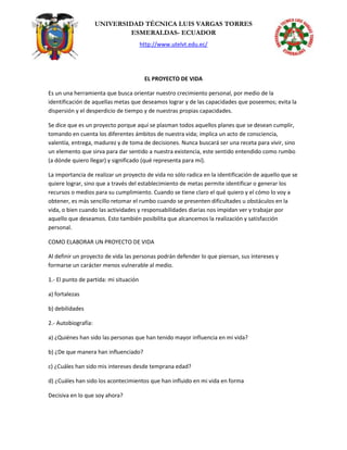 UNIVERSIDAD TÉCNICA LUIS VARGAS TORRES
ESMERALDAS- ECUADOR
http://www.utelvt.edu.ec/
EL PROYECTO DE VIDA
Es un una herramienta que busca orientar nuestro crecimiento personal, por medio de la
identificación de aquellas metas que deseamos lograr y de las capacidades que poseemos; evita la
dispersión y el desperdicio de tiempo y de nuestras propias capacidades.
Se dice que es un proyecto porque aquí se plasman todos aquellos planes que se desean cumplir,
tomando en cuenta los diferentes ámbitos de nuestra vida; implica un acto de consciencia,
valentía, entrega, madurez y de toma de decisiones. Nunca buscará ser una receta para vivir, sino
un elemento que sirva para dar sentido a nuestra existencia, este sentido entendido como rumbo
(a dónde quiero llegar) y significado (qué representa para mí).
La importancia de realizar un proyecto de vida no sólo radica en la identificación de aquello que se
quiere lograr, sino que a través del establecimiento de metas permite identificar o generar los
recursos o medios para su cumplimiento. Cuando se tiene claro el qué quiero y el cómo lo voy a
obtener, es más sencillo retomar el rumbo cuando se presenten dificultades u obstáculos en la
vida, o bien cuando las actividades y responsabilidades diarias nos impidan ver y trabajar por
aquello que deseamos. Esto también posibilita que alcancemos la realización y satisfacción
personal.
COMO ELABORAR UN PROYECTO DE VIDA
Al definir un proyecto de vida las personas podrán defender lo que piensan, sus intereses y
formarse un carácter menos vulnerable al medio.
1.- El punto de partida: mi situación
a) fortalezas
b) debilidades
2.- Autobiografía:
a) ¿Quiénes han sido las personas que han tenido mayor influencia en mi vida?
b) ¿De que manera han influenciado?
c) ¿Cuáles han sido mis intereses desde temprana edad?
d) ¿Cuáles han sido los acontecimientos que han influido en mi vida en forma
Decisiva en lo que soy ahora?
 
