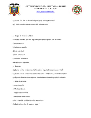 UNIVERSIDAD TÉCNICA LUIS VARGAS TORRES
ESMERALDAS- ECUADOR
http://www.utelvt.edu.ec/
e) ¿Cuáles han sido en mi vida los principales éxitos y fracasos?
f) ¿Cuáles han sido mis decisiones mas significativas?
3.- Rasgos de mi personalidad:
Enuncie 5 aspectos que mas le gustan y 5 que no le gustan con relación a:
a) Aspecto físico
b) Relaciones sociales
c) Vida espiritual
d) Vida emocional
e) Aspectos intelectual
f) Aspectos vocacionales
4.- Quien soy
a) ¿Cuáles son las condiciones facilitadotas o impulsadota de mi desarrollo?
b) ¿Cuáles son las condiciones obstaculizadoras o inhibidoras para mi desarrollo?
c) Organice la información obtenida teniendo en cuenta los siguientes aspectos:
1.- Aspecto personal
2.-Aspecto social
3.-Medio ambiente
4.-Es posible el cambio
5.-Es factible el desarrollo
6.-No es posible cambiar (Justifica por que no)
d) ¿Cuál sería el plan de acción a seguir?
 