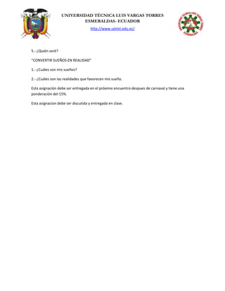 UNIVERSIDAD TÉCNICA LUIS VARGAS TORRES
ESMERALDAS- ECUADOR
http://www.utelvt.edu.ec/
5.- ¿Quién seré?
“CONVERTIR SUEÑOS EN REALIDAD”
1.- ¿Cuáles son mis sueños?
2.- ¿Cuáles son las realidades que favorecen mis sueño.
Esta asignación debe ser entregada en el próximo encuentro despues de carnaval y tiene una
ponderación del 15%.
Esta asignacion debe ser discutida y entregada en clase.
 