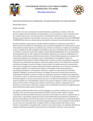 UNIVERSIDAD TÉCNICA LUIS VARGAS TORRES
ESMERALDAS- ECUADOR
http://www.utelvt.edu.ec/
EDUCACIÓN CENTRADA EN EL APRENDIZAJE. ¿UN NUEVO PARADIGMA O UN VIEJO PROBLEMA?
Alfredo Macías Narro
Octubre del 2006.
De acuerdo con la nueva orientación en materia educativa, actualmente, se tiende a centrar los
procesos cognoscentes del individuo en el aprendizaje y no en la enseñanza, es decir, el profesor tiene
que concebir este proceso como el favorecedor y el catalizador del deseo de cualquier sujeto por
aprender lo que él perciba como deseable o necesario; es decir, todo aquello que le permita APRENDER
A APRENDER más efectiva y eficientemente, motivándole a mantener esta actitud durante toda su vida.
El primer problema, aunque parezca extraño, estriba en establecer con suficiencia y precisión la
diferencia entre la enseñanza y el aprendizaje como un binomio indisoluble. En sentido práctico, esto es
cierto; desde una óptica rigurosa, se evidencia que, en efecto, la enseñanza se cumple en el aprendizaje,
es decir, el quehacer docente se significa en la medida en que otros se benefician de él. El aprendizaje,
en cambio, es un proceso mucho más complejo y en gran medida independiente de los procedimientos
instrumentales de que se vale, en general, la enseñanza tradicional, en sus diversas modalidades. En
este sentido, recordemos que, ya desde los años setenta, el Club de Roma proponía una concepción de
la educación basada no en la enseñanza, sino en el aprendizaje. Un investigador, incluso con
anterioridad al Club de Roma, R. Ackoff, utilizaba desde esa época el término ‘aprendizaje’ en lugar de
‘educación’ por considerarlo más amplio y, sobre todo, porque acontece en los ámbitos de la sociedad
más diversos (el hogar, el centro de trabajo, círculos sociales o los medios masivos de comunicación,
entre otros), al margen de los espacios educativos formales tradicionales, de su estructura curricular o
sus tiempos académicos. En especial, hacía énfasis en dos grandes rubros del aprendizaje: el
aprendizaje participativo y el anticipatorio. El primero, requiere la cooperación entre individuos
mediante el diálogo, la comunicación efectiva y la empatía. Este proceso orienta hacia la atención y
comprensión de problemas comunes e implica un compromiso consciente y solidario para emprender
su resolución, es decir, se relaciona de manera estrecha con el aprendizaje colectivo y la realimentación
horizontal cognitiva y afectiva entre personas que, pese a sus diferencias individuales, encuentran la
manera de definir una o más finalidades comunes como grupo. El segundo, se define como la capacidad
de hacer frente al futuro, al tiempo que evalúa las consecuencias a medio y a largo plazos de las
decisiones y acciones que se toman hoy, e implica usar la creatividad, la inventiva y la imaginación para
hacer predicciones, proyecciones y simulaciones.
Los maestros, pueden aprender tanto o más de pedagogía en su práctica, cotidiana, que en las escuelas
normales o bien, porque muchos profesionistas, profesores del nivel medio superior, enseñan
contenidos que nunca aprendieron durante su paso por la universidad. A lo anterior, añadamos que, en
nuestros días, el aprendizaje anticipatorio forma parte fundamental de la Prospectiva. Finalmente, el
proceso de aprendizaje encarado de esta manera, no tiende a la uniformidad ni a la conformidad, típicas
del sistema escolarizado, sino que la educación propugna adaptarse a las necesidades de cada individuo
y no al revés, por lo que puede darse a cualquier edad y a lo largo de toda la vida. Dicho en otros
términos, el aprendizaje, en lo global, debe concebirse como el favorecedor y el catalizador del deseo de
cualquier individuo por aprender lo que él perciba como deseable o necesario; lo que le permite
 