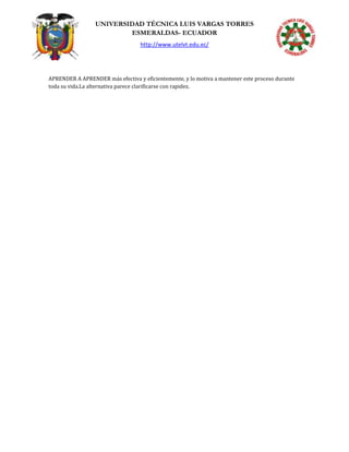 UNIVERSIDAD TÉCNICA LUIS VARGAS TORRES
ESMERALDAS- ECUADOR
http://www.utelvt.edu.ec/
APRENDER A APRENDER más efectiva y eficientemente, y lo motiva a mantener este proceso durante
toda su vida.La alternativa parece clarificarse con rapidez.
 
