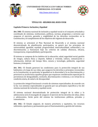 UNIVERSIDAD TÉCNICA LUIS VARGAS TORRES
ESMERALDAS- ECUADOR
http://www.utelvt.edu.ec/
TÍTULO VII - RÉGIMEN DEL BUEN VIVIR
Capítulo Primero: Inclusión y Equidad
Art. 340.- El sistema nacional de inclusión y equidad social es el conjunto articulado y
coordinado de sistemas, instituciones, políticas, normas, programas y servicios que
aseguran el ejercicio, garantía y exigibilidad de los derechos reconocidos en la
Constitución y el cumplimiento de los objetivos del régimen de desarrollo.
El sistema se articulará al Plan Nacional de Desarrollo y al sistema nacional
descentralizado de planificación participativa; se guiará por los principios de
universalidad, igualdad, equidad, progresividad, interculturalidad, solidaridad y no
discriminación; y funcionará bajo los criterios de calidad, eficiencia, eficacia,
transparencia, responsabilidad y participación.
El sistema se compone de los ámbitos de la educación, salud, seguridad social, gestión
de riesgos, cultura física y deporte, hábitat y vivienda, cultura, comunicación e
información, disfrute del tiempo libre, ciencia y tecnología, población, seguridad
humana y transporte.
Art. 341.- El Estado generará las condiciones para la protección integral de sus
habitantes a lo largo de sus vidas, que aseguren los derechos y principios reconocidos
en la Constitución, en particular la igualdad en la diversidad y la no discriminación, y
priorizará su acción hacia aquellos grupos que requieran consideración especial por la
persistencia de desigualdades, exclusión, discriminación o violencia, o en virtud de su
condición etaria, de salud o de discapacidad.
La protección integral funcionará a través de sistemas especializados, de acuerdo con
la ley. Los sistemas especializados se guiarán por sus principios específicos y los del
sistema nacional de inclusión y equidad social.
El sistema nacional descentralizado de protección integral de la niñez y la
adolescencia será el encargado de asegurar el ejercicio de los derechos de niñas, niños
y adolescentes. Serán parte del sistema las instituciones públicas, privadas y
comunitarias.
Art. 342.- El Estado asignará, de manera prioritaria y equitativa, los recursos
suficientes, oportunos y permanentes para el funcionamiento y gestión del sistema.
 
