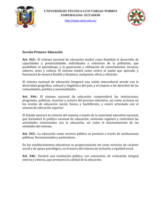 UNIVERSIDAD TÉCNICA LUIS VARGAS TORRES
ESMERALDAS- ECUADOR
http://www.utelvt.edu.ec/
Sección Primera: Educación
Art. 343.- El sistema nacional de educación tendrá como finalidad el desarrollo de
capacidades y potencialidades individuales y colectivas de la población, que
posibiliten el aprendizaje, y la generación y utilización de conocimientos, técnicas,
saberes, artes y cultura. El sistema tendrá como centro al sujeto que aprende, y
funcionará de manera flexible y dinámica, incluyente, eficaz y eficiente.
El sistema nacional de educación integrará una visión intercultural acorde con la
diversidad geográfica, cultural y lingüística del país, y el respeto a los derechos de las
comunidades, pueblos y nacionalidades.
Art. 344.- El sistema nacional de educación comprenderá las instituciones,
programas, políticas, recursos y actores del proceso educativo, así como acciones en
los niveles de educación inicial, básica y bachillerato, y estará articulado con el
sistema de educación superior.
El Estado ejercerá la rectoría del sistema a través de la autoridad educativa nacional,
que formulará la política nacional de educación; asimismo regulará y controlará las
actividades relacionadas con la educación, así como el funcionamiento de las
entidades del sistema.
Art. 345.- La educación como servicio público se prestará a través de instituciones
públicas, fiscomisionales y particulares.
En los establecimientos educativos se proporcionarán sin costo servicios de carácter
social y de apoyo psicológico, en el marco del sistema de inclusión y equidad social.
Art. 346.- Existirá una institución pública, con autonomía, de evaluación integral
interna y externa, que promueva la calidad de la educación.
 