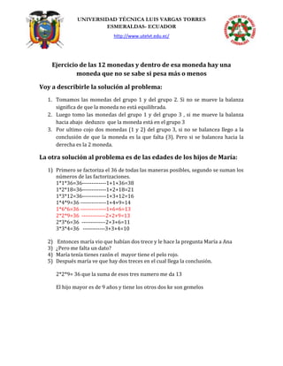 UNIVERSIDAD TÉCNICA LUIS VARGAS TORRES
ESMERALDAS- ECUADOR
http://www.utelvt.edu.ec/
Ejercicio de las 12 monedas y dentro de esa moneda hay una
moneda que no se sabe si pesa más o menos
Voy a describirle la solución al problema:
1. Tomamos las monedas del grupo 1 y del grupo 2. Si no se mueve la balanza
significa de que la moneda no está equilibrada.
2. Luego tomo las monedas del grupo 1 y del grupo 3 , si me mueve la balanza
hacia abajo deduzco que la moneda está en el grupo 3
3. Por ultimo cojo dos monedas (1 y 2) del grupo 3, si no se balancea llego a la
conclusión de que la moneda es la que falta (3). Pero si se balancea hacia la
derecha es la 2 moneda.
La otra solución al problema es de las edades de los hijos de María:
1) Primero se factoriza el 36 de todas las maneras posibles, segundo se suman los
números de las factorizaciones.
1*1*36=36-------------1+1+36=38
1*2*18=36-------------1+2+18=21
1*3*12=36-------------1+3+12=16
1*4*9=36 --------------1+4+9=14
1*6*6=36 --------------1+6+6=13
2*2*9=36 -------------2+2+9=13
2*3*6=36 -------------2+3+6=11
3*3*4=36 ------------3+3+4=10
2) Entonces maría vio que habían dos trece y le hace la pregunta María a Ana
3) ¿Pero me falta un dato?
4) María tenía tienes razón el mayor tiene el pelo rojo.
5) Después maría ve que hay dos treces en el cual llega la conclusión.
2*2*9= 36 que la suma de esos tres numero me da 13
El hijo mayor es de 9 años y tiene los otros dos ke son gemelos
 