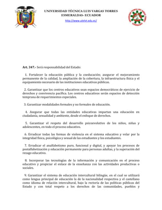 UNIVERSIDAD TÉCNICA LUIS VARGAS TORRES
ESMERALDAS- ECUADOR
http://www.utelvt.edu.ec/
Art. 347.- Será responsabilidad del Estado:
1. Fortalecer la educación pública y la coeducación; asegurar el mejoramiento
permanente de la calidad, la ampliación de la cobertura, la infraestructura física y el
equipamiento necesario de las instituciones educativas públicas.
2. Garantizar que los centros educativos sean espacios democráticos de ejercicio de
derechos y convivencia pacífica. Los centros educativos serán espacios de detección
temprana de requerimientos especiales.
3. Garantizar modalidades formales y no formales de educación.
4. Asegurar que todas las entidades educativas impartan una educación en
ciudadanía, sexualidad y ambiente, desde el enfoque de derechos.
5. Garantizar el respeto del desarrollo psicoevolutivo de los niños, niñas y
adolescentes, en todo el proceso educativo.
6. Erradicar todas las formas de violencia en el sistema educativo y velar por la
integridad física, psicológica y sexual de las estudiantes y los estudiantes.
7. Erradicar el analfabetismo puro, funcional y digital, y apoyar los procesos de
postalfabetización y educación permanente para personas adultas, y la superación del
rezago educativo.
8. Incorporar las tecnologías de la información y comunicación en el proceso
educativo y propiciar el enlace de la enseñanza con las actividades productivas o
sociales.
9. Garantizar el sistema de educación intercultural bilingüe, en el cual se utilizará
como lengua principal de educación la de la nacionalidad respectiva y el castellano
como idioma de relación intercultural, bajo la rectoría de las políticas públicas del
Estado y con total respeto a los derechos de las comunidades, pueblos y
 