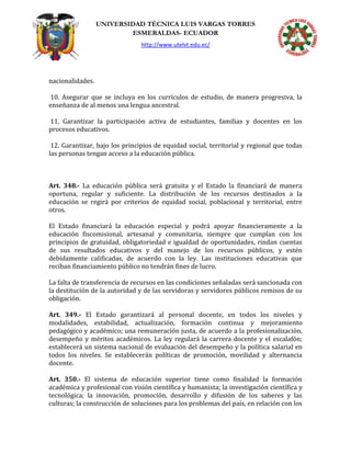UNIVERSIDAD TÉCNICA LUIS VARGAS TORRES
ESMERALDAS- ECUADOR
http://www.utelvt.edu.ec/
nacionalidades.
10. Asegurar que se incluya en los currículos de estudio, de manera progresiva, la
enseñanza de al menos una lengua ancestral.
11. Garantizar la participación activa de estudiantes, familias y docentes en los
procesos educativos.
12. Garantizar, bajo los principios de equidad social, territorial y regional que todas
las personas tengan acceso a la educación pública.
Art. 348.- La educación pública será gratuita y el Estado la financiará de manera
oportuna, regular y suficiente. La distribución de los recursos destinados a la
educación se regirá por criterios de equidad social, poblacional y territorial, entre
otros.
El Estado financiará la educación especial y podrá apoyar financieramente a la
educación fiscomisional, artesanal y comunitaria, siempre que cumplan con los
principios de gratuidad, obligatoriedad e igualdad de oportunidades, rindan cuentas
de sus resultados educativos y del manejo de los recursos públicos, y estén
debidamente calificadas, de acuerdo con la ley. Las instituciones educativas que
reciban financiamiento público no tendrán fines de lucro.
La falta de transferencia de recursos en las condiciones señaladas será sancionada con
la destitución de la autoridad y de las servidoras y servidores públicos remisos de su
obligación.
Art. 349.- El Estado garantizará al personal docente, en todos los niveles y
modalidades, estabilidad, actualización, formación continua y mejoramiento
pedagógico y académico; una remuneración justa, de acuerdo a la profesionalización,
desempeño y méritos académicos. La ley regulará la carrera docente y el escalafón;
establecerá un sistema nacional de evaluación del desempeño y la política salarial en
todos los niveles. Se establecerán políticas de promoción, movilidad y alternancia
docente.
Art. 350.- El sistema de educación superior tiene como finalidad la formación
académica y profesional con visión científica y humanista; la investigación científica y
tecnológica; la innovación, promoción, desarrollo y difusión de los saberes y las
culturas; la construcción de soluciones para los problemas del país, en relación con los
 