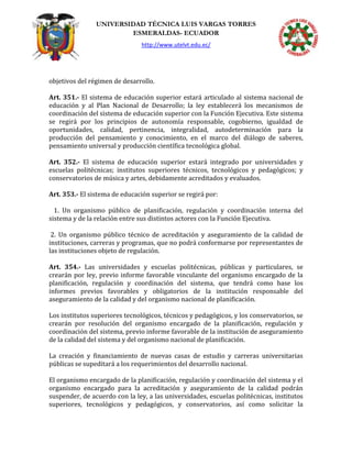 UNIVERSIDAD TÉCNICA LUIS VARGAS TORRES
ESMERALDAS- ECUADOR
http://www.utelvt.edu.ec/
objetivos del régimen de desarrollo.
Art. 351.- El sistema de educación superior estará articulado al sistema nacional de
educación y al Plan Nacional de Desarrollo; la ley establecerá los mecanismos de
coordinación del sistema de educación superior con la Función Ejecutiva. Este sistema
se regirá por los principios de autonomía responsable, cogobierno, igualdad de
oportunidades, calidad, pertinencia, integralidad, autodeterminación para la
producción del pensamiento y conocimiento, en el marco del diálogo de saberes,
pensamiento universal y producción científica tecnológica global.
Art. 352.- El sistema de educación superior estará integrado por universidades y
escuelas politécnicas; institutos superiores técnicos, tecnológicos y pedagógicos; y
conservatorios de música y artes, debidamente acreditados y evaluados.
Art. 353.- El sistema de educación superior se regirá por:
1. Un organismo público de planificación, regulación y coordinación interna del
sistema y de la relación entre sus distintos actores con la Función Ejecutiva.
2. Un organismo público técnico de acreditación y aseguramiento de la calidad de
instituciones, carreras y programas, que no podrá conformarse por representantes de
las instituciones objeto de regulación.
Art. 354.- Las universidades y escuelas politécnicas, públicas y particulares, se
crearán por ley, previo informe favorable vinculante del organismo encargado de la
planificación, regulación y coordinación del sistema, que tendrá como base los
informes previos favorables y obligatorios de la institución responsable del
aseguramiento de la calidad y del organismo nacional de planificación.
Los institutos superiores tecnológicos, técnicos y pedagógicos, y los conservatorios, se
crearán por resolución del organismo encargado de la planificación, regulación y
coordinación del sistema, previo informe favorable de la institución de aseguramiento
de la calidad del sistema y del organismo nacional de planificación.
La creación y financiamiento de nuevas casas de estudio y carreras universitarias
públicas se supeditará a los requerimientos del desarrollo nacional.
El organismo encargado de la planificación, regulación y coordinación del sistema y el
organismo encargado para la acreditación y aseguramiento de la calidad podrán
suspender, de acuerdo con la ley, a las universidades, escuelas politécnicas, institutos
superiores, tecnológicos y pedagógicos, y conservatorios, así como solicitar la
 
