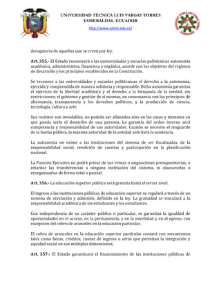 UNIVERSIDAD TÉCNICA LUIS VARGAS TORRES
ESMERALDAS- ECUADOR
http://www.utelvt.edu.ec/
derogatoria de aquellas que se creen por ley.
Art. 355.- El Estado reconocerá a las universidades y escuelas politécnicas autonomía
académica, administrativa, financiera y orgánica, acorde con los objetivos del régimen
de desarrollo y los principios establecidos en la Constitución.
Se reconoce a las universidades y escuelas politécnicas el derecho a la autonomía,
ejercida y comprendida de manera solidaria y responsable. Dicha autonomía garantiza
el ejercicio de la libertad académica y el derecho a la búsqueda de la verdad, sin
restricciones; el gobierno y gestión de sí mismas, en consonancia con los principios de
alternancia, transparencia y los derechos políticos; y la producción de ciencia,
tecnología, cultura y arte.
Sus recintos son inviolables, no podrán ser allanados sino en los casos y términos en
que pueda serlo el domicilio de una persona. La garantía del orden interno será
competencia y responsabilidad de sus autoridades. Cuando se necesite el resguardo
de la fuerza pública, la máxima autoridad de la entidad solicitará la asistencia.
La autonomía no exime a las instituciones del sistema de ser fiscalizadas, de la
responsabilidad social, rendición de cuentas y participación en la planificación
nacional.
La Función Ejecutiva no podrá privar de sus rentas o asignaciones presupuestarias, o
retardar las transferencias a ninguna institución del sistema, ni clausurarlas o
reorganizarlas de forma total o parcial.
Art. 356.- La educación superior pública será gratuita hasta el tercer nivel.
El ingreso a las instituciones públicas de educación superior se regulará a través de un
sistema de nivelación y admisión, definido en la ley. La gratuidad se vinculará a la
responsabilidad académica de las estudiantes y los estudiantes.
Con independencia de su carácter público o particular, se garantiza la igualdad de
oportunidades en el acceso, en la permanencia, y en la movilidad y en el egreso, con
excepción del cobro de aranceles en la educación particular.
El cobro de aranceles en la educación superior particular contará con mecanismos
tales como becas, créditos, cuotas de ingreso u otros que permitan la integración y
equidad social en sus múltiples dimensiones.
Art. 357.- El Estado garantizará el financiamiento de las instituciones públicas de
 