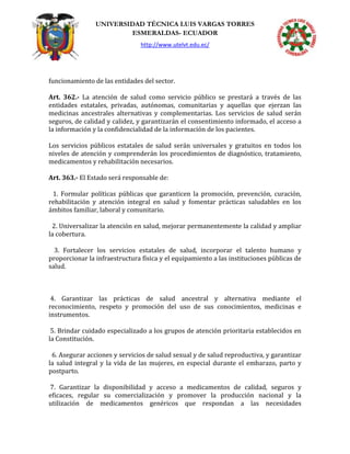 UNIVERSIDAD TÉCNICA LUIS VARGAS TORRES
ESMERALDAS- ECUADOR
http://www.utelvt.edu.ec/
funcionamiento de las entidades del sector.
Art. 362.- La atención de salud como servicio público se prestará a través de las
entidades estatales, privadas, autónomas, comunitarias y aquellas que ejerzan las
medicinas ancestrales alternativas y complementarias. Los servicios de salud serán
seguros, de calidad y calidez, y garantizarán el consentimiento informado, el acceso a
la información y la confidencialidad de la información de los pacientes.
Los servicios públicos estatales de salud serán universales y gratuitos en todos los
niveles de atención y comprenderán los procedimientos de diagnóstico, tratamiento,
medicamentos y rehabilitación necesarios.
Art. 363.- El Estado será responsable de:
1. Formular políticas públicas que garanticen la promoción, prevención, curación,
rehabilitación y atención integral en salud y fomentar prácticas saludables en los
ámbitos familiar, laboral y comunitario.
2. Universalizar la atención en salud, mejorar permanentemente la calidad y ampliar
la cobertura.
3. Fortalecer los servicios estatales de salud, incorporar el talento humano y
proporcionar la infraestructura física y el equipamiento a las instituciones públicas de
salud.
4. Garantizar las prácticas de salud ancestral y alternativa mediante el
reconocimiento, respeto y promoción del uso de sus conocimientos, medicinas e
instrumentos.
5. Brindar cuidado especializado a los grupos de atención prioritaria establecidos en
la Constitución.
6. Asegurar acciones y servicios de salud sexual y de salud reproductiva, y garantizar
la salud integral y la vida de las mujeres, en especial durante el embarazo, parto y
postparto.
7. Garantizar la disponibilidad y acceso a medicamentos de calidad, seguros y
eficaces, regular su comercialización y promover la producción nacional y la
utilización de medicamentos genéricos que respondan a las necesidades
 