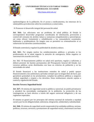 UNIVERSIDAD TÉCNICA LUIS VARGAS TORRES
ESMERALDAS- ECUADOR
http://www.utelvt.edu.ec/
epidemiológicas de la población. En el acceso a medicamentos, los intereses de la
salud pública prevalecerán sobre los económicos y comerciales.
8. Promover el desarrollo integral del personal de salud.
Art. 364.- Las adicciones son un problema de salud pública. Al Estado le
corresponderá desarrollar programas coordinados de información, prevención y
control del consumo de alcohol, tabaco y sustancias estupefacientes y psicotrópicas;
así como ofrecer tratamiento y rehabilitación a los consumidores ocasionales,
habituales y problemáticos. En ningún caso se permitirá su criminalización ni se
vulnerarán sus derechos constitucionales.
El Estado controlará y regulará la publicidad de alcohol y tabaco.
Art. 365.- Por ningún motivo los establecimientos públicos o privados ni los
profesionales de la salud negarán la atención de emergencia. Dicha negativa se
sancionará de acuerdo con la ley.
Art. 366.- El financiamiento público en salud será oportuno, regular y suficiente, y
deberá provenir de fuentes permanentes del Presupuesto General del Estado. Los
recursos públicos serán distribuidos con base en criterios de población y en las
necesidades de salud.
El Estado financiará a las instituciones estatales de salud y podrá apoyar
financieramente a las autónomas y privadas siempre que no tengan fines de lucro, que
garanticen gratuidad en las prestaciones, cumplan las políticas públicas y aseguren
calidad, seguridad y respeto a los derechos. Estas instituciones estarán sujetas a
control y regulación del Estado.
Sección Tercera: Seguridad Social
Art. 367.- El sistema de seguridad social es público y universal, no podrá privatizarse
y atenderá las necesidades contingentes de la población. La protección de las
contingencias se hará efectiva a través del seguro universal obligatorio y de sus
regímenes especiales.
El sistema se guiará por los principios del sistema nacional de inclusión y equidad
social y por los de obligatoriedad, suficiencia, integración, solidaridad y subsidiaridad.
Art. 368.- El sistema de seguridad social comprenderá las entidades públicas, normas,
políticas, recursos, servicios y prestaciones de seguridad social, y funcionará con base
 