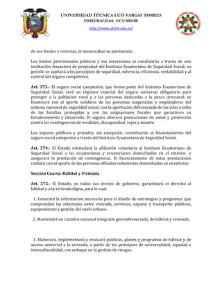UNIVERSIDAD TÉCNICA LUIS VARGAS TORRES
ESMERALDAS- ECUADOR
http://www.utelvt.edu.ec/
de sus fondos y reservas, ni menoscabar su patrimonio.
Los fondos previsionales públicos y sus inversiones se canalizarán a través de una
institución financiera de propiedad del Instituto Ecuatoriano de Seguridad Social; su
gestión se sujetará a los principios de seguridad, solvencia, eficiencia, rentabilidad y al
control del órgano competente.
Art. 373.- El seguro social campesino, que forma parte del Instituto Ecuatoriano de
Seguridad Social, será un régimen especial del seguro universal obligatorio para
proteger a la población rural y a las personas dedicadas a la pesca artesanal; se
financiará con el aporte solidario de las personas aseguradas y empleadoras del
sistema nacional de seguridad social, con la aportación diferenciada de las jefas o jefes
de las familias protegidas y con las asignaciones fiscales que garanticen su
fortalecimiento y desarrollo. El seguro ofrecerá prestaciones de salud y protección
contra las contingencias de invalidez, discapacidad, vejez y muerte.
Los seguros públicos y privados, sin excepción, contribuirán al financiamiento del
seguro social campesino a través del Instituto Ecuatoriano de Seguridad Social.
Art. 374.- El Estado estimulará la afiliación voluntaria al Instituto Ecuatoriano de
Seguridad Social a las ecuatorianas y ecuatorianos domiciliados en el exterior, y
asegurará la prestación de contingencias. El financiamiento de estas prestaciones
contará con el aporte de las personas afiliadas voluntarias domiciliadas en el exterior.
Sección Cuarta: Hábitat y Vivienda
Art. 375.- El Estado, en todos sus niveles de gobierno, garantizará el derecho al
hábitat y a la vivienda digna, para lo cual:
1. Generará la información necesaria para el diseño de estrategias y programas que
comprendan las relaciones entre vivienda, servicios, espacio y transporte públicos,
equipamiento y gestión del suelo urbano.
2. Mantendrá un catastro nacional integrado georreferenciado, de hábitat y vivienda.
3. Elaborará, implementará y evaluará políticas, planes y programas de hábitat y de
acceso universal a la vivienda, a partir de los principios de universalidad, equidad e
interculturalidad, con enfoque en la gestión de riesgos.
 