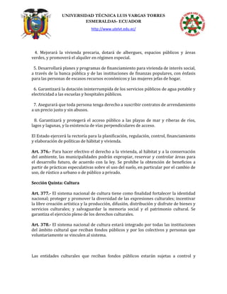UNIVERSIDAD TÉCNICA LUIS VARGAS TORRES
ESMERALDAS- ECUADOR
http://www.utelvt.edu.ec/
4. Mejorará la vivienda precaria, dotará de albergues, espacios públicos y áreas
verdes, y promoverá el alquiler en régimen especial.
5. Desarrollará planes y programas de financiamiento para vivienda de interés social,
a través de la banca pública y de las instituciones de finanzas populares, con énfasis
para las personas de escasos recursos económicos y las mujeres jefas de hogar.
6. Garantizará la dotación ininterrumpida de los servicios públicos de agua potable y
electricidad a las escuelas y hospitales públicos.
7. Asegurará que toda persona tenga derecho a suscribir contratos de arrendamiento
a un precio justo y sin abusos.
8. Garantizará y protegerá el acceso público a las playas de mar y riberas de ríos,
lagos y lagunas, y la existencia de vías perpendiculares de acceso.
El Estado ejercerá la rectoría para la planificación, regulación, control, financiamiento
y elaboración de políticas de hábitat y vivienda.
Art. 376.- Para hacer efectivo el derecho a la vivienda, al hábitat y a la conservación
del ambiente, las municipalidades podrán expropiar, reservar y controlar áreas para
el desarrollo futuro, de acuerdo con la ley. Se prohíbe la obtención de beneficios a
partir de prácticas especulativas sobre el uso del suelo, en particular por el cambio de
uso, de rústico a urbano o de público a privado.
Sección Quinta: Cultura
Art. 377.- El sistema nacional de cultura tiene como finalidad fortalecer la identidad
nacional; proteger y promover la diversidad de las expresiones culturales; incentivar
la libre creación artística y la producción, difusión, distribución y disfrute de bienes y
servicios culturales; y salvaguardar la memoria social y el patrimonio cultural. Se
garantiza el ejercicio pleno de los derechos culturales.
Art. 378.- El sistema nacional de cultura estará integrado por todas las instituciones
del ámbito cultural que reciban fondos públicos y por los colectivos y personas que
voluntariamente se vinculen al sistema.
Las entidades culturales que reciban fondos públicos estarán sujetas a control y
 