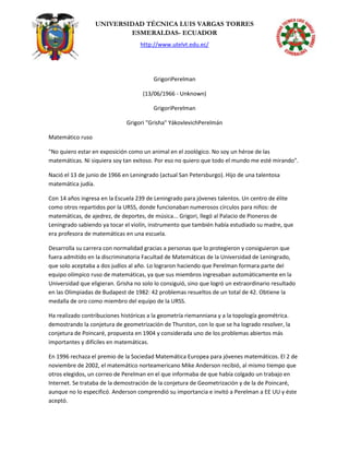 UNIVERSIDAD TÉCNICA LUIS VARGAS TORRES
ESMERALDAS- ECUADOR
http://www.utelvt.edu.ec/
GrigoriPerelman
(13/06/1966 - Unknown)
GrigoriPerelman
Grigori "Grisha" YákovlevichPerelmán
Matemático ruso
"No quiero estar en exposición como un animal en el zoológico. No soy un héroe de las
matemáticas. Ni siquiera soy tan exitoso. Por eso no quiero que todo el mundo me esté mirando".
Nació el 13 de junio de 1966 en Leningrado (actual San Petersburgo). Hijo de una talentosa
matemática judía.
Con 14 años ingresa en la Escuela 239 de Leningrado para jóvenes talentos. Un centro de élite
como otros repartidos por la URSS, donde funcionaban numerosos círculos para niños: de
matemáticas, de ajedrez, de deportes, de música... Grigori, llegó al Palacio de Pioneros de
Leningrado sabiendo ya tocar el violín, instrumento que también había estudiado su madre, que
era profesora de matemáticas en una escuela.
Desarrolla su carrera con normalidad gracias a personas que lo protegieron y consiguieron que
fuera admitido en la discriminatoria Facultad de Matemáticas de la Universidad de Leningrado,
que solo aceptaba a dos judíos al año. Lo lograron haciendo que Perelman formara parte del
equipo olímpico ruso de matemáticas, ya que sus miembros ingresaban automáticamente en la
Universidad que eligieran. Grisha no solo lo consiguió, sino que logró un extraordinario resultado
en las Olimpiadas de Budapest de 1982: 42 problemas resueltos de un total de 42. Obtiene la
medalla de oro como miembro del equipo de la URSS.
Ha realizado contribuciones históricas a la geometría riemanniana y a la topología geométrica.
demostrando la conjetura de geometrización de Thurston, con lo que se ha logrado resolver, la
conjetura de Poincaré, propuesta en 1904 y considerada uno de los problemas abiertos más
importantes y difíciles en matemáticas.
En 1996 rechaza el premio de la Sociedad Matemática Europea para jóvenes matemáticos. El 2 de
noviembre de 2002, el matemático norteamericano Mike Anderson recibió, al mismo tiempo que
otros elegidos, un correo de Perelman en el que informaba de que había colgado un trabajo en
Internet. Se trataba de la demostración de la conjetura de Geometrización y de la de Poincaré,
aunque no lo especificó. Anderson comprendió su importancia e invitó a Perelman a EE UU y éste
aceptó.
 