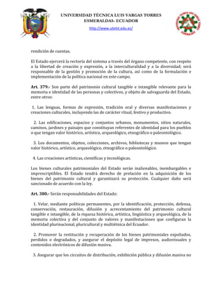 UNIVERSIDAD TÉCNICA LUIS VARGAS TORRES
ESMERALDAS- ECUADOR
http://www.utelvt.edu.ec/
rendición de cuentas.
El Estado ejercerá la rectoría del sistema a través del órgano competente, con respeto
a la libertad de creación y expresión, a la interculturalidad y a la diversidad; será
responsable de la gestión y promoción de la cultura, así como de la formulación e
implementación de la política nacional en este campo.
Art. 379.- Son parte del patrimonio cultural tangible e intangible relevante para la
memoria e identidad de las personas y colectivos, y objeto de salvaguarda del Estado,
entre otros:
1. Las lenguas, formas de expresión, tradición oral y diversas manifestaciones y
creaciones culturales, incluyendo las de carácter ritual, festivo y productivo.
2. Las edificaciones, espacios y conjuntos urbanos, monumentos, sitios naturales,
caminos, jardines y paisajes que constituyan referentes de identidad para los pueblos
o que tengan valor histórico, artístico, arqueológico, etnográfico o paleontológico.
3. Los documentos, objetos, colecciones, archivos, bibliotecas y museos que tengan
valor histórico, artístico, arqueológico, etnográfico o paleontológico.
4. Las creaciones artísticas, científicas y tecnológicas.
Los bienes culturales patrimoniales del Estado serán inalienables, inembargables e
imprescriptibles. El Estado tendrá derecho de prelación en la adquisición de los
bienes del patrimonio cultural y garantizará su protección. Cualquier daño será
sancionado de acuerdo con la ley.
Art. 380.- Serán responsabilidades del Estado:
1. Velar, mediante políticas permanentes, por la identificación, protección, defensa,
conservación, restauración, difusión y acrecentamiento del patrimonio cultural
tangible e intangible, de la riqueza histórica, artística, lingüística y arqueológica, de la
memoria colectiva y del conjunto de valores y manifestaciones que configuran la
identidad plurinacional, pluricultural y multiétnica del Ecuador.
2. Promover la restitución y recuperación de los bienes patrimoniales expoliados,
perdidos o degradados, y asegurar el depósito legal de impresos, audiovisuales y
contenidos electrónicos de difusión masiva.
3. Asegurar que los circuitos de distribución, exhibición pública y difusión masiva no
 