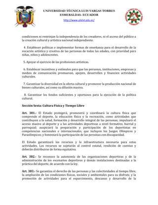 UNIVERSIDAD TÉCNICA LUIS VARGAS TORRES
ESMERALDAS- ECUADOR
http://www.utelvt.edu.ec/
condicionen ni restrinjan la independencia de los creadores, ni el acceso del público a
la creación cultural y artística nacional independiente.
4. Establecer políticas e implementar formas de enseñanza para el desarrollo de la
vocación artística y creativa de las personas de todas las edades, con prioridad para
niñas, niños y adolescentes.
5. Apoyar el ejercicio de las profesiones artísticas.
6. Establecer incentivos y estímulos para que las personas, instituciones, empresas y
medios de comunicación promuevan, apoyen, desarrollen y financien actividades
culturales.
7. Garantizar la diversidad en la oferta cultural y promover la producción nacional de
bienes culturales, así como su difusión masiva.
8. Garantizar los fondos suficientes y oportunos para la ejecución de la política
cultural.
Sección Sexta: Cultura Física y Tiempo Libre
Art. 381.- El Estado protegerá, promoverá y coordinará la cultura física que
comprende el deporte, la educación física y la recreación, como actividades que
contribuyen a la salud, formación y desarrollo integral de las personas; impulsará el
acceso masivo al deporte y a las actividades deportivas a nivel formativo, barrial y
parroquial; auspiciará la preparación y participación de los deportistas en
competencias nacionales e internacionales, que incluyen los Juegos Olímpicos y
Paraolímpicos; y fomentará la participación de las personas con discapacidad.
El Estado garantizará los recursos y la infraestructura necesaria para estas
actividades. Los recursos se sujetarán al control estatal, rendición de cuentas y
deberán distribuirse de forma equitativa.
Art. 382.- Se reconoce la autonomía de las organizaciones deportivas y de la
administración de los escenarios deportivos y demás instalaciones destinadas a la
práctica del deporte, de acuerdo con la ley.
Art. 383.- Se garantiza el derecho de las personas y las colectividades al tiempo libre,
la ampliación de las condiciones físicas, sociales y ambientales para su disfrute, y la
promoción de actividades para el esparcimiento, descanso y desarrollo de la
 