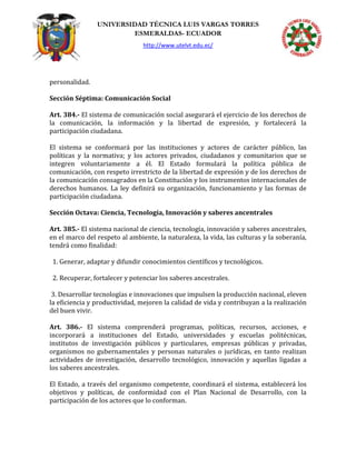 UNIVERSIDAD TÉCNICA LUIS VARGAS TORRES
ESMERALDAS- ECUADOR
http://www.utelvt.edu.ec/
personalidad.
Sección Séptima: Comunicación Social
Art. 384.- El sistema de comunicación social asegurará el ejercicio de los derechos de
la comunicación, la información y la libertad de expresión, y fortalecerá la
participación ciudadana.
El sistema se conformará por las instituciones y actores de carácter público, las
políticas y la normativa; y los actores privados, ciudadanos y comunitarios que se
integren voluntariamente a él. El Estado formulará la política pública de
comunicación, con respeto irrestricto de la libertad de expresión y de los derechos de
la comunicación consagrados en la Constitución y los instrumentos internacionales de
derechos humanos. La ley definirá su organización, funcionamiento y las formas de
participación ciudadana.
Sección Octava: Ciencia, Tecnología, Innovación y saberes ancentrales
Art. 385.- El sistema nacional de ciencia, tecnología, innovación y saberes ancestrales,
en el marco del respeto al ambiente, la naturaleza, la vida, las culturas y la soberanía,
tendrá como finalidad:
1. Generar, adaptar y difundir conocimientos científicos y tecnológicos.
2. Recuperar, fortalecer y potenciar los saberes ancestrales.
3. Desarrollar tecnologías e innovaciones que impulsen la producción nacional, eleven
la eficiencia y productividad, mejoren la calidad de vida y contribuyan a la realización
del buen vivir.
Art. 386.- El sistema comprenderá programas, políticas, recursos, acciones, e
incorporará a instituciones del Estado, universidades y escuelas politécnicas,
institutos de investigación públicos y particulares, empresas públicas y privadas,
organismos no gubernamentales y personas naturales o jurídicas, en tanto realizan
actividades de investigación, desarrollo tecnológico, innovación y aquellas ligadas a
los saberes ancestrales.
El Estado, a través del organismo competente, coordinará el sistema, establecerá los
objetivos y políticas, de conformidad con el Plan Nacional de Desarrollo, con la
participación de los actores que lo conforman.
 