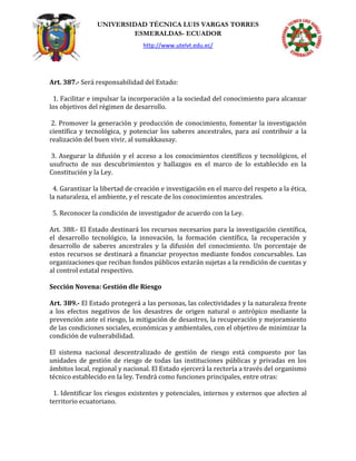 UNIVERSIDAD TÉCNICA LUIS VARGAS TORRES
ESMERALDAS- ECUADOR
http://www.utelvt.edu.ec/
Art. 387.- Será responsabilidad del Estado:
1. Facilitar e impulsar la incorporación a la sociedad del conocimiento para alcanzar
los objetivos del régimen de desarrollo.
2. Promover la generación y producción de conocimiento, fomentar la investigación
científica y tecnológica, y potenciar los saberes ancestrales, para así contribuir a la
realización del buen vivir, al sumakkausay.
3. Asegurar la difusión y el acceso a los conocimientos científicos y tecnológicos, el
usufructo de sus descubrimientos y hallazgos en el marco de lo establecido en la
Constitución y la Ley.
4. Garantizar la libertad de creación e investigación en el marco del respeto a la ética,
la naturaleza, el ambiente, y el rescate de los conocimientos ancestrales.
5. Reconocer la condición de investigador de acuerdo con la Ley.
Art. 388.- El Estado destinará los recursos necesarios para la investigación científica,
el desarrollo tecnológico, la innovación, la formación científica, la recuperación y
desarrollo de saberes ancestrales y la difusión del conocimiento. Un porcentaje de
estos recursos se destinará a financiar proyectos mediante fondos concursables. Las
organizaciones que reciban fondos públicos estarán sujetas a la rendición de cuentas y
al control estatal respectivo.
Sección Novena: Gestión dle Riesgo
Art. 389.- El Estado protegerá a las personas, las colectividades y la naturaleza frente
a los efectos negativos de los desastres de origen natural o antrópico mediante la
prevención ante el riesgo, la mitigación de desastres, la recuperación y mejoramiento
de las condiciones sociales, económicas y ambientales, con el objetivo de minimizar la
condición de vulnerabilidad.
El sistema nacional descentralizado de gestión de riesgo está compuesto por las
unidades de gestión de riesgo de todas las instituciones públicas y privadas en los
ámbitos local, regional y nacional. El Estado ejercerá la rectoría a través del organismo
técnico establecido en la ley. Tendrá como funciones principales, entre otras:
1. Identificar los riesgos existentes y potenciales, internos y externos que afecten al
territorio ecuatoriano.
 