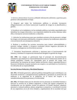 UNIVERSIDAD TÉCNICA LUIS VARGAS TORRES
ESMERALDAS- ECUADOR
http://www.utelvt.edu.ec/
2. Generar, democratizar el acceso y difundir información suficiente y oportuna para
gestionar adecuadamente el riesgo.
3. Asegurar que todas las instituciones públicas y privadas incorporen
obligatoriamente, y en forma transversal, la gestión de riesgo en su planificación y
gestión.
4. Fortalecer en la ciudadanía y en las entidades públicas y privadas capacidades para
identificar los riesgos inherentes a sus respectivos ámbitos de acción, informar sobre
ellos, e incorporar acciones tendientes a reducirlos.
5. Articular las instituciones para que coordinen acciones a fin de prevenir y mitigar
los riesgos, así como para enfrentarlos, recuperar y mejorar las condiciones anteriores
a la ocurrencia de una emergencia o desastre.
6. Realizar y coordinar las acciones necesarias para reducir vulnerabilidades y
prevenir, mitigar, atender y recuperar eventuales efectos negativos derivados de
desastres o emergencias en el territorio nacional.
7. Garantizar financiamiento suficiente y oportuno para el funcionamiento del
Sistema, y coordinar la cooperación internacional dirigida a la gestión de riesgo.
Art. 390.- Los riesgos se gestionarán bajo el principio de descentralización
subsidiaria, que implicará la responsabilidad directa de las instituciones dentro de su
ámbito geográfico. Cuando sus capacidades para la gestión del riesgo sean
insuficientes, las instancias de mayor ámbito territorial y mayor capacidad técnica y
financiera brindarán el apoyo necesario con respeto a su autoridad en el territorio y
sin relevarlos de su responsabilidad.
Sección Décima:Población y Movilidad Humana
Art. 391.- El Estado generará y aplicará políticas demográficas que contribuyan a un
desarrollo territorial e intergeneracional equilibrado y garanticen la protección del
ambiente y la seguridad de la población, en el marco del respeto a la
autodeterminación de las personas y a la diversidad.
Art. 392.- El Estado velará por los derechos de las personas en movilidad humana y
ejercerá la rectoría de la política migratoria a través del órgano competente en
coordinación con los distintos niveles de gobierno. El Estado diseñará, adoptará,
ejecutará y evaluará políticas, planes, programas y proyectos, y coordinará la acción
de sus organismos con la de otros Estados y organizaciones de la sociedad civil que
 