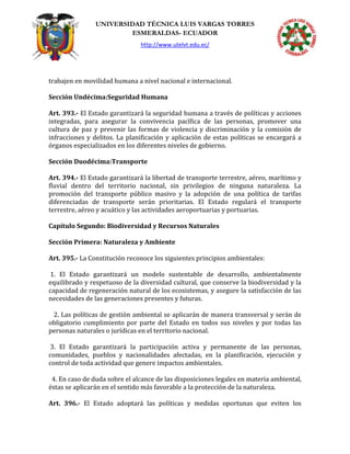 UNIVERSIDAD TÉCNICA LUIS VARGAS TORRES
ESMERALDAS- ECUADOR
http://www.utelvt.edu.ec/
trabajen en movilidad humana a nivel nacional e internacional.
Sección Undécima:Seguridad Humana
Art. 393.- El Estado garantizará la seguridad humana a través de políticas y acciones
integradas, para asegurar la convivencia pacífica de las personas, promover una
cultura de paz y prevenir las formas de violencia y discriminación y la comisión de
infracciones y delitos. La planificación y aplicación de estas políticas se encargará a
órganos especializados en los diferentes niveles de gobierno.
Sección Duodécima:Transporte
Art. 394.- El Estado garantizará la libertad de transporte terrestre, aéreo, marítimo y
fluvial dentro del territorio nacional, sin privilegios de ninguna naturaleza. La
promoción del transporte público masivo y la adopción de una política de tarifas
diferenciadas de transporte serán prioritarias. El Estado regulará el transporte
terrestre, aéreo y acuático y las actividades aeroportuarias y portuarias.
Capítulo Segundo: Biodiversidad y Recursos Naturales
Sección Primera: Naturaleza y Ambiente
Art. 395.- La Constitución reconoce los siguientes principios ambientales:
1. El Estado garantizará un modelo sustentable de desarrollo, ambientalmente
equilibrado y respetuoso de la diversidad cultural, que conserve la biodiversidad y la
capacidad de regeneración natural de los ecosistemas, y asegure la satisfacción de las
necesidades de las generaciones presentes y futuras.
2. Las políticas de gestión ambiental se aplicarán de manera transversal y serán de
obligatorio cumplimiento por parte del Estado en todos sus niveles y por todas las
personas naturales o jurídicas en el territorio nacional.
3. El Estado garantizará la participación activa y permanente de las personas,
comunidades, pueblos y nacionalidades afectadas, en la planificación, ejecución y
control de toda actividad que genere impactos ambientales.
4. En caso de duda sobre el alcance de las disposiciones legales en materia ambiental,
éstas se aplicarán en el sentido más favorable a la protección de la naturaleza.
Art. 396.- El Estado adoptará las políticas y medidas oportunas que eviten los
 
