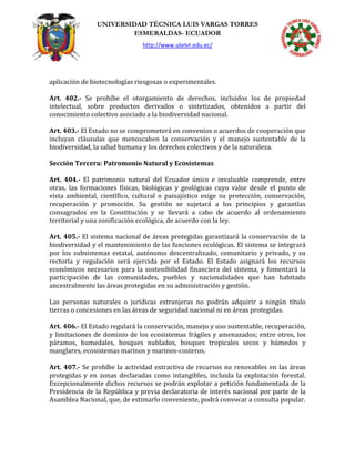 UNIVERSIDAD TÉCNICA LUIS VARGAS TORRES
ESMERALDAS- ECUADOR
http://www.utelvt.edu.ec/
aplicación de biotecnologías riesgosas o experimentales.
Art. 402.- Se prohíbe el otorgamiento de derechos, incluidos los de propiedad
intelectual, sobre productos derivados o sintetizados, obtenidos a partir del
conocimiento colectivo asociado a la biodiversidad nacional.
Art. 403.- El Estado no se comprometerá en convenios o acuerdos de cooperación que
incluyan cláusulas que menoscaben la conservación y el manejo sustentable de la
biodiversidad, la salud humana y los derechos colectivos y de la naturaleza.
Sección Tercera: Patromonio Natural y Ecosistemas
Art. 404.- El patrimonio natural del Ecuador único e invaluable comprende, entre
otras, las formaciones físicas, biológicas y geológicas cuyo valor desde el punto de
vista ambiental, científico, cultural o paisajístico exige su protección, conservación,
recuperación y promoción. Su gestión se sujetará a los principios y garantías
consagrados en la Constitución y se llevará a cabo de acuerdo al ordenamiento
territorial y una zonificación ecológica, de acuerdo con la ley.
Art. 405.- El sistema nacional de áreas protegidas garantizará la conservación de la
biodiversidad y el mantenimiento de las funciones ecológicas. El sistema se integrará
por los subsistemas estatal, autónomo descentralizado, comunitario y privado, y su
rectoría y regulación será ejercida por el Estado. El Estado asignará los recursos
económicos necesarios para la sostenibilidad financiera del sistema, y fomentará la
participación de las comunidades, pueblos y nacionalidades que han habitado
ancestralmente las áreas protegidas en su administración y gestión.
Las personas naturales o jurídicas extranjeras no podrán adquirir a ningún título
tierras o concesiones en las áreas de seguridad nacional ni en áreas protegidas.
Art. 406.- El Estado regulará la conservación, manejo y uso sustentable, recuperación,
y limitaciones de dominio de los ecosistemas frágiles y amenazados; entre otros, los
páramos, humedales, bosques nublados, bosques tropicales secos y húmedos y
manglares, ecosistemas marinos y marinos-costeros.
Art. 407.- Se prohíbe la actividad extractiva de recursos no renovables en las áreas
protegidas y en zonas declaradas como intangibles, incluida la explotación forestal.
Excepcionalmente dichos recursos se podrán explotar a petición fundamentada de la
Presidencia de la República y previa declaratoria de interés nacional por parte de la
Asamblea Nacional, que, de estimarlo conveniente, podrá convocar a consulta popular.
 