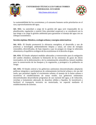 UNIVERSIDAD TÉCNICA LUIS VARGAS TORRES
ESMERALDAS- ECUADOR
http://www.utelvt.edu.ec/
La sustentabilidad de los ecosistemas y el consumo humano serán prioritarios en el
uso y aprovechamiento del agua.
Art. 412.- La autoridad a cargo de la gestión del agua será responsable de su
planificación, regulación y control. Esta autoridad cooperará y se coordinará con la
que tenga a su cargo la gestión ambiental para garantizar el manejo del agua con un
enfoque ecosistémico.
Sección séptima: Biósfera, ecología urbana y energías alaternativas
Art. 413.- El Estado promoverá la eficiencia energética, el desarrollo y uso de
prácticas y tecnologías ambientalmente limpias y sanas, así como de energías
renovables, diversificadas, de bajo impacto y que no pongan en riesgo la soberanía
alimentaria, el equilibrio ecológico de los ecosistemas ni el derecho al agua.
Art. 414.- El Estado adoptará medidas adecuadas y transversales para la mitigación
del cambio climático, mediante la limitación de las emisiones de gases de efecto
invernadero, de la deforestación y de la contaminación atmosférica; tomará medidas
para la conservación de los bosques y la vegetación, y protegerá a la población en
riesgo.
Art. 415.- El Estado central y los gobiernos autónomos descentralizados adoptarán
políticas integrales y participativas de ordenamiento territorial urbano y de uso del
suelo, que permitan regular el crecimiento urbano, el manejo de la fauna urbana e
incentiven el establecimiento de zonas verdes. Los gobiernos autónomos
descentralizados desarrollarán programas de uso racional del agua, y de reducción,
reciclaje y tratamiento adecuado de desechos sólidos y líquidos. Se incentivará y
facilitará el transporte terrestre no motorizado, en especial mediante el
establecimiento de ciclovías.
 