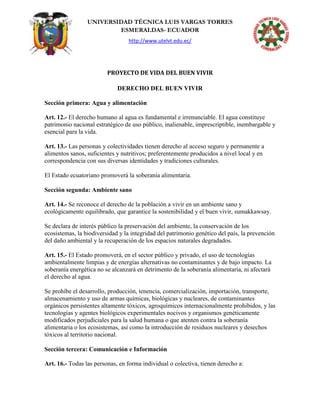 UNIVERSIDAD TÉCNICA LUIS VARGAS TORRES
ESMERALDAS- ECUADOR
http://www.utelvt.edu.ec/
PROYECTO DE VIDA DEL BUEN VIVIR
DERECHO DEL BUEN VIVIR
Sección primera: Agua y alimentación
Art. 12.- El derecho humano al agua es fundamental e irrenunciable. El agua constituye
patrimonio nacional estratégico de uso público, inalienable, imprescriptible, inembargable y
esencial para la vida.
Art. 13.- Las personas y colectividades tienen derecho al acceso seguro y permanente a
alimentos sanos, suficientes y nutritivos; preferentemente producidos a nivel local y en
correspondencia con sus diversas identidades y tradiciones culturales.
El Estado ecuatoriano promoverá la soberanía alimentaria.
Sección segunda: Ambiente sano
Art. 14.- Se reconoce el derecho de la población a vivir en un ambiente sano y
ecológicamente equilibrado, que garantice la sostenibilidad y el buen vivir, sumakkawsay.
Se declara de interés público la preservación del ambiente, la conservación de los
ecosistemas, la biodiversidad y la integridad del patrimonio genético del país, la prevención
del daño ambiental y la recuperación de los espacios naturales degradados.
Art. 15.- El Estado promoverá, en el sector público y privado, el uso de tecnologías
ambientalmente limpias y de energías alternativas no contaminantes y de bajo impacto. La
soberanía energética no se alcanzará en detrimento de la soberanía alimentaria, ni afectará
el derecho al agua.
Se prohíbe el desarrollo, producción, tenencia, comercialización, importación, transporte,
almacenamiento y uso de armas químicas, biológicas y nucleares, de contaminantes
orgánicos persistentes altamente tóxicos, agroquímicos internacionalmente prohibidos, y las
tecnologías y agentes biológicos experimentales nocivos y organismos genéticamente
modificados perjudiciales para la salud humana o que atenten contra la soberanía
alimentaria o los ecosistemas, así como la introducción de residuos nucleares y desechos
tóxicos al territorio nacional.
Sección tercera: Comunicación e Información
Art. 16.- Todas las personas, en forma individual o colectiva, tienen derecho a:
 
