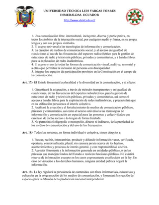 UNIVERSIDAD TÉCNICA LUIS VARGAS TORRES
ESMERALDAS- ECUADOR
http://www.utelvt.edu.ec/
1. Una comunicación libre, intercultural, incluyente, diversa y participativa, en
todos los ámbitos de la interacción social, por cualquier medio y forma, en su propia
lengua y con sus propios símbolos.
2. El acceso universal a las tecnologías de información y comunicación.
3. La creación de medios de comunicación social, y al acceso en igualdad de
condiciones al uso de las frecuencias del espectro radioeléctrico para la gestión de
estaciones de radio y televisión públicas, privadas y comunitarias, y a bandas libres
para la explotación de redes inalámbricas.
4. El acceso y uso de todas las formas de comunicación visual, auditiva, sensorial y
a otras que permitan la inclusión de personas con discapacidad.
5. Integrar los espacios de participación previstos en la Constitución en el campo de
la comunicación.
Art. 17.- EI Estado fomentará la pluralidad y la diversidad en la comunicación, y al efecto:
1. Garantizará la asignación, a través de métodos transparentes y en igualdad de
condiciones, de las frecuencias del espectro radioeléctrico, para la gestión de
estaciones de radio y televisión públicas, privadas y comunitarias, así como el
acceso a bandas libres para la explotación de redes inalámbricas, y precautelará que
en su utilización prevalezca el interés colectivo.
2. Facilitará la creación y el fortalecimiento de medios de comunicación públicos,
privados y comunitarios, así como el acceso universal a las tecnologías de
información y comunicación en especial para las personas y colectividades que
carezcan de dicho acceso o lo tengan de forma limitada.
3. No permitirá el oligopolio o monopolio, directo ni indirecto, de la propiedad de
los medios de comunicación y del uso de las frecuencias.
Art. 18.- Todas las personas, en forma individual o colectiva, tienen derecho a:
1. Buscar, recibir, intercambiar, producir y difundir información veraz, verificada,
oportuna, contextualizada, plural, sin censura previa acerca de los hechos,
acontecimientos y procesos de interés general, y con responsabilidad ulterior.
2. Acceder libremente a la información generada en entidades públicas, o en las
privadas que manejen fondos del Estado o realicen funciones públicas. No existirá
reserva de información excepto en los casos expresamente establecidos en la ley. En
caso de violación a los derechos humanos, ninguna entidad pública negará la
información.
Art. 19.- La ley regulará la prevalencia de contenidos con fines informativos, educativos y
culturales en la programación de los medios de comunicación, y fomentará la creación de
espacios para la difusión de la producción nacional independiente.
 