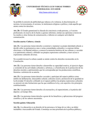 UNIVERSIDAD TÉCNICA LUIS VARGAS TORRES
ESMERALDAS- ECUADOR
http://www.utelvt.edu.ec/
Se prohíbe la emisión de publicidad que induzca a la violencia, la discriminación, el
racismo, la toxicomanía, el sexismo, la intolerancia religiosa o política y toda aquella que
atente contra los derechos.
Art. 20.- El Estado garantizará la cláusula de conciencia a toda persona, y el secreto
profesional y la reserva de la fuente a quienes informen, emitan sus opiniones a través de
los medios u otras formas de comunicación, o laboren en cualquier actividad de
comunicación.
Sección cuarta: Cultura y ciencia
Art. 21.- Las personas tienen derecho a construir y mantener su propia identidad cultural, a
decidir sobre su pertenencia a una o varias comunidades culturales y a expresar dichas
elecciones; a la libertad estética; a conocer la memoria histórica de sus culturas y a acceder
a su patrimonio cultural; a difundir sus propias expresiones culturales y tener acceso a
expresiones culturales diversas.
No se podrá invocar la cultura cuando se atente contra los derechos reconocidos en la
Constitución.
Art. 22.- Las personas tienen derecho a desarrollar su capacidad creativa, al ejercicio digno
y sostenido de las actividades culturales y artísticas, y a beneficiarse de la protección de los
derechos morales y patrimoniales que les correspondan por las producciones científicas,
literarias o artísticas de su autoría.
Art. 23.- Las personas tienen derecho a acceder y participar del espacio público como
ámbito de deliberación, intercambio cultural, cohesión social y promoción de la igualdad en
la diversidad. El derecho a difundir en el espacio público las propias expresiones culturales
se ejercerá sin más limitaciones que las que establezca la ley, con sujeción a los principios
constitucionales.
Art. 24.- Las personas tienen derecho a la recreación y al esparcimiento, a la práctica del
deporte y al tiempo libre.
Art. 25.- Las personas tienen derecho a gozar de los beneficios y aplicaciones del progreso
científico y de los saberes ancestrales.
Sección quinta: Educación
Art. 26.- La educación es un derecho de las personas a lo largo de su vida y un deber
ineludible e inexcusable del Estado. Constituye un área prioritaria de la política pública y
 
