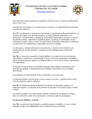 UNIVERSIDAD TÉCNICA LUIS VARGAS TORRES
ESMERALDAS- ECUADOR
http://www.utelvt.edu.ec/
de la inversión estatal, garantía de la igualdad e inclusión social y condición indispensable
para el buen vivir.
Las personas, las familias y la sociedad tienen el derecho y la responsabilidad de participar
en el proceso educativo.
Art. 27.- La educación se centrará en el ser humano y garantizará su desarrollo holístico, en
el marco del respeto a los derechos humanos, al medio ambiente sustentable y a la
democracia; será participativa, obligatoria, intercultural, democrática, incluyente y diversa,
de calidad y calidez; impulsará la equidad de género, la justicia, la solidaridad y la paz;
estimulará el sentido crítico, el arte y la cultura física, la iniciativa individual y comunitaria,
y el desarrollo de competencias y capacidades para crear y trabajar.
La educación es indispensable para el conocimiento, el ejercicio de los derechos y la
construcción de un país soberano, y constituye un eje estratégico para el desarrollo
nacional.
Art. 28.- La educación responderá al interés público y no estará al servicio de intereses
individuales y corporativos. Se garantizará el acceso universal, permanencia, movilidad y
egreso sin discriminación alguna y la obligatoriedad en el nivel inicial, básico y bachillerato
o su equivalente.
Es derecho de toda persona y comunidad interactuar entre culturas y participar en una
sociedad que aprende. El Estado promoverá el diálogo intercultural en sus múltiples
dimensiones.
El aprendizaje se desarrollará de forma escolarizada y no escolarizada.
La educación pública será universal y laica en todos sus niveles, y gratuita hasta el tercer
nivel de educación superior inclusive.
Art. 29.- EI Estado garantizará la libertad de enseñanza, la libertad de cátedra en la
educación superior, y el derecho de las personas de aprender en su propia lengua y ámbito
cultural.
Las madres y padres o sus representantes tendrán la libertad de escoger para sus hijas e
hijos una educación acorde con sus principios, creencias y opciones pedagógicas.
Sección sexta: Hábitat y vivienda
Art. 30.- Las personas tienen derecho a un hábitat seguro y saludable, y a una vivienda
adecuada y digna, con independencia de su situación social y económica.
 