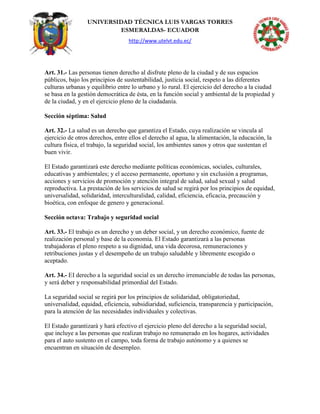 UNIVERSIDAD TÉCNICA LUIS VARGAS TORRES
ESMERALDAS- ECUADOR
http://www.utelvt.edu.ec/
Art. 31.- Las personas tienen derecho al disfrute pleno de la ciudad y de sus espacios
públicos, bajo los principios de sustentabilidad, justicia social, respeto a las diferentes
culturas urbanas y equilibrio entre lo urbano y lo rural. El ejercicio del derecho a la ciudad
se basa en la gestión democrática de ésta, en la función social y ambiental de la propiedad y
de la ciudad, y en el ejercicio pleno de la ciudadanía.
Sección séptima: Salud
Art. 32.- La salud es un derecho que garantiza el Estado, cuya realización se vincula al
ejercicio de otros derechos, entre ellos el derecho al agua, la alimentación, la educación, la
cultura física, el trabajo, la seguridad social, los ambientes sanos y otros que sustentan el
buen vivir.
El Estado garantizará este derecho mediante políticas económicas, sociales, culturales,
educativas y ambientales; y el acceso permanente, oportuno y sin exclusión a programas,
acciones y servicios de promoción y atención integral de salud, salud sexual y salud
reproductiva. La prestación de los servicios de salud se regirá por los principios de equidad,
universalidad, solidaridad, interculturalidad, calidad, eficiencia, eficacia, precaución y
bioética, con enfoque de genero y generacional.
Sección octava: Trabajo y seguridad social
Art. 33.- El trabajo es un derecho y un deber social, y un derecho económico, fuente de
realización personal y base de la economía. El Estado garantizará a las personas
trabajadoras el pleno respeto a su dignidad, una vida decorosa, remuneraciones y
retribuciones justas y el desempeño de un trabajo saludable y libremente escogido o
aceptado.
Art. 34.- EI derecho a la seguridad social es un derecho irrenunciable de todas las personas,
y será deber y responsabilidad primordial del Estado.
La seguridad social se regirá por los principios de solidaridad, obligatoriedad,
universalidad, equidad, eficiencia, subsidiaridad, suficiencia, transparencia y participación,
para la atención de las necesidades individuales y colectivas.
El Estado garantizará y hará efectivo el ejercicio pleno del derecho a la seguridad social,
que incluye a las personas que realizan trabajo no remunerado en los hogares, actividades
para el auto sustento en el campo, toda forma de trabajo autónomo y a quienes se
encuentran en situación de desempleo.
 
