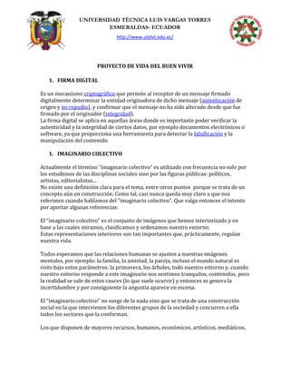 UNIVERSIDAD TÉCNICA LUIS VARGAS TORRES
ESMERALDAS- ECUADOR
http://www.utelvt.edu.ec/
PROYECTO DE VIDA DEL BUEN VIVIR
1. FIRMA DIGITAL
Es un mecanismo criptográfico que permite al receptor de un mensaje firmado
digitalmente determinar la entidad originadora de dicho mensaje (autenticación de
origen y no repudio), y confirmar que el mensaje no ha sido alterado desde que fue
firmado por el originador (integridad).
La firma digital se aplica en aquellas áreas donde es importante poder verificar la
autenticidad y la integridad de ciertos datos, por ejemplo documentos electrónicos o
software, ya que proporciona una herramienta para detectar la falsificación y la
manipulación del contenido
1. IMAGINARIO COLECTIVO
Actualmente el término “imaginario colectivo” es utilizado con frecuencia no solo por
los estudiosos de las disciplinas sociales sino por las figuras públicas: políticos,
artistas, editorialistas...
No existe una definición clara para el tema, entre otros puntos porque se trata de un
concepto aún en construcción. Como tal, casi nunca queda muy claro a que nos
referimos cuando hablamos del “imaginario colectivo”. Que valga entonces el intento
por aportar algunas referencias:
El “imaginario colectivo” es el conjunto de imágenes que hemos interiorizado y en
base a las cuales miramos, clasificamos y ordenamos nuestro entorno.
Estas representaciones interiores son tan importantes que, prácticamente, regulan
nuestra vida.
Todos esperamos que las relaciones humanas se ajusten a nuestras imágenes
mentales, por ejemplo: la familia, la amistad, la pareja, incluso el mundo natural es
visto bajo estos parámetros: la primavera, los árboles, todo nuestro entorno y, cuando
nuestro entorno responde a este imaginario nos sentimos tranquilos, contenidos, pero
la realidad se sale de estos cauces (lo que suele ocurrir) y entonces se genera la
incertidumbre y por consiguiente la angustia aparece en escena.
El “imaginario colectivo” no surge de la nada sino que se trata de una construcción
social en la que intervienen los diferentes grupos de la sociedad y concurren a ella
todos los sectores que la conforman.
Los que disponen de mayores recursos, humanos, económicos, artísticos, mediáticos,
 