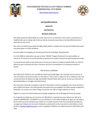 UNIVERSIDAD TÉCNICA LUIS VARGAS TORRES
ESMERALDAS- ECUADOR
http://www.utelvt.edu.ec/
UN PEQUEÑO ENSAYO
¡INSOLITO!
MATEMATICO
RECHAZA UN MILLON
Nos habla de que don Alfred Nobel no incluyo esta rama en su testamento. Pero existe su equivalencia, la
medalla fields, que se otorga cada 4 años ya más de una persona que haya construida definitivamente al
desarrollo de esta ciencia.
Que como una herencia que quedo del siglo pasado quedo un singular concurso que está abierto para aquel
que quiera ganar un millón de dólares.
El premio debe ser entregado por el instituto de Clay de Cambridgen, Massachussets.
En el año 2006 un matemático ruso que se llama “GRISHA” Gregory Perelman él fue quien público un
artículo en el internet en el cual demostraba la solución de la conjetura de poincare generalizada para todos.
Lo inusual de este hecho es que Grisha que no lo hizo por el dinero ni acepto la medalla fields ni el millo de
dólares ya que la institución de Clay le insistieron para que sin presentarse a la ceremonia le dieran el
premio.
DOS DETALLE A CORREGIR
Nos habla de dos detalle el uno nos habla de nuestro país puede llegar a ser conocido como el único en el
cual se le exige a una persona acuda a un sitio lejano a “hacer nada” y luego se le da un sueldo por solo a ser
esa demostración de obediencia ciega ¡asombrado! Siembre habría dicho que las normas que están para la
generalidad debe ser corregida automáticamente
Para contratar el absurdo comentaba la vida de un licenciado en historia y geografía cuya rutina consiste en
que se debía de levantar a las 5:00 esperaba una buseta que ya era pagada a las 6:00 lo pasaba recogiendo y
llevándole a la escuela a las cuales él llega a la escuela a las 7:00 sin ningún objetivo en mente
Regresa a su casa en la misma buseta que lo pasaba recogiendo a las 15:30 luego de 8 horas de trabajo
En el segundo nos habla que van a premiar con 500 dólares a aquel persona que indicara una calle de la
ciudad de ESMERALDAS – ECUADOR en el cual contaba con 5 que había medidores de agua con caja negra y
20 mil recién que eran instalados que cumpla con un simple requisito. Estar bien actualizado alineado con
sus pagos que indiquen las normas de instalación y urbanización es decir que este correcto había un email
de fotos: 5medidores@hotmail.com y solo se aceptaban medidores con evidencia hasta el 15de febrero del
2013.
 