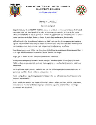 UNIVERSIDAD TÉCNICA LUIS VARGAS TORRES
ESMERALDAS- ECUADOR
http://www.utelvt.edu.ec/
ENSAYO DE LA PELICULA
La mentira original
La película que vi de la MENTIRA ORIGINAL bueno no la vi toda por inconveniencia de electricidad
pero de lo poco que vi en la película se trata un mundo en donde todos dicen la verdad todos
absolutamente todo, en el cual aparece un hombre muy perdedor, que nunca en su vida ha tenido
novia, que tiene un trabajo donde es el peor de los trabajo, es bastante discriminado.
Al fin el hombre fue despedido del trabajo y un día él tuvo una idea de conseguir una chica de su
agrado pero el hombre para conquistar esa chica mintió pero él no sabía lo que era mentir porque
nunca avía mentido decir mentira, y así obtuvo muchos y bastantes beneficios.
Cuando su madre murió el hizo mal al mentirle diciéndole unas palabras donde decía que él iba a ir
a un lugar mejor donde seria joven fuerte donde estarían sus amigos.
Logro que su madre muriera tranquila con esperanza y felicidad.
El después con empeño y esfuerzo creo un libro para poder recuperar su trabajo ya que casi lo
había perdido donde desarrollo la ciencia ficción, y como en ese planeta no se miente creían que
era verdad.
Así él se fue haciendo famoso y cogiendo fans y el con esfuerzo y empeño comenzó a crear a un
personaje o un libro donde existía un ser superior a él.
Hasta aquí pude ver la película ya que como le digo hubo una falla eléctrica el cual no pude verla
todo por motivo de luz.
Hasta aquí lo que aprendí que nunca ahí que decir mentira así sea que haya echo las cosas bien o
mal decirla no inventar pretexto mal porque si nosotros seguimos así en el futuro nos traiga
consecuencia o problemas
 